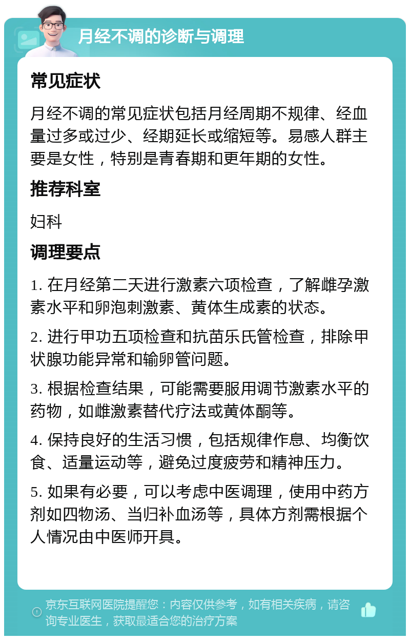 月经不调的诊断与调理 常见症状 月经不调的常见症状包括月经周期不规律、经血量过多或过少、经期延长或缩短等。易感人群主要是女性，特别是青春期和更年期的女性。 推荐科室 妇科 调理要点 1. 在月经第二天进行激素六项检查，了解雌孕激素水平和卵泡刺激素、黄体生成素的状态。 2. 进行甲功五项检查和抗苗乐氏管检查，排除甲状腺功能异常和输卵管问题。 3. 根据检查结果，可能需要服用调节激素水平的药物，如雌激素替代疗法或黄体酮等。 4. 保持良好的生活习惯，包括规律作息、均衡饮食、适量运动等，避免过度疲劳和精神压力。 5. 如果有必要，可以考虑中医调理，使用中药方剂如四物汤、当归补血汤等，具体方剂需根据个人情况由中医师开具。