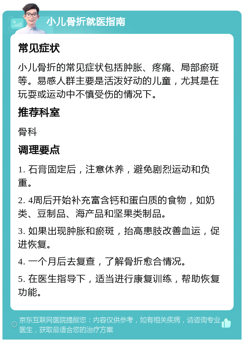 小儿骨折就医指南 常见症状 小儿骨折的常见症状包括肿胀、疼痛、局部瘀斑等。易感人群主要是活泼好动的儿童，尤其是在玩耍或运动中不慎受伤的情况下。 推荐科室 骨科 调理要点 1. 石膏固定后，注意休养，避免剧烈运动和负重。 2. 4周后开始补充富含钙和蛋白质的食物，如奶类、豆制品、海产品和坚果类制品。 3. 如果出现肿胀和瘀斑，抬高患肢改善血运，促进恢复。 4. 一个月后去复查，了解骨折愈合情况。 5. 在医生指导下，适当进行康复训练，帮助恢复功能。