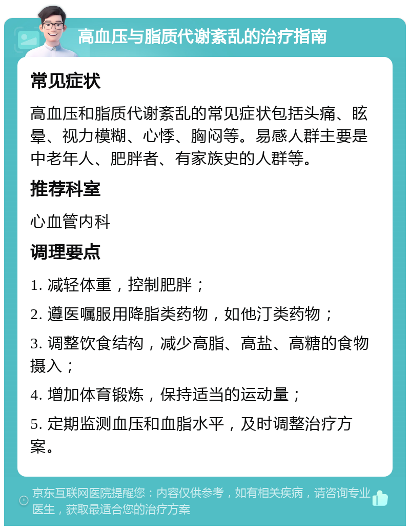 高血压与脂质代谢紊乱的治疗指南 常见症状 高血压和脂质代谢紊乱的常见症状包括头痛、眩晕、视力模糊、心悸、胸闷等。易感人群主要是中老年人、肥胖者、有家族史的人群等。 推荐科室 心血管内科 调理要点 1. 减轻体重，控制肥胖； 2. 遵医嘱服用降脂类药物，如他汀类药物； 3. 调整饮食结构，减少高脂、高盐、高糖的食物摄入； 4. 增加体育锻炼，保持适当的运动量； 5. 定期监测血压和血脂水平，及时调整治疗方案。