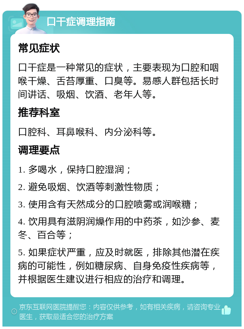 口干症调理指南 常见症状 口干症是一种常见的症状，主要表现为口腔和咽喉干燥、舌苔厚重、口臭等。易感人群包括长时间讲话、吸烟、饮酒、老年人等。 推荐科室 口腔科、耳鼻喉科、内分泌科等。 调理要点 1. 多喝水，保持口腔湿润； 2. 避免吸烟、饮酒等刺激性物质； 3. 使用含有天然成分的口腔喷雾或润喉糖； 4. 饮用具有滋阴润燥作用的中药茶，如沙参、麦冬、百合等； 5. 如果症状严重，应及时就医，排除其他潜在疾病的可能性，例如糖尿病、自身免疫性疾病等，并根据医生建议进行相应的治疗和调理。