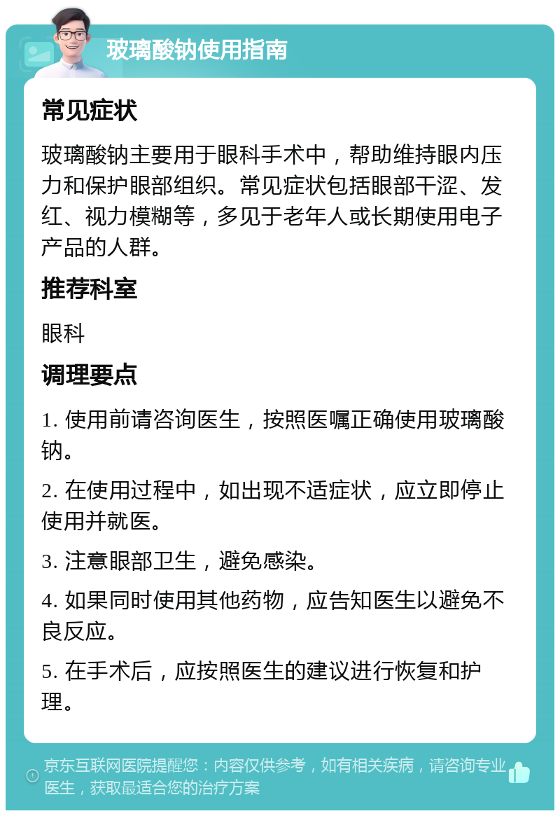 玻璃酸钠使用指南 常见症状 玻璃酸钠主要用于眼科手术中，帮助维持眼内压力和保护眼部组织。常见症状包括眼部干涩、发红、视力模糊等，多见于老年人或长期使用电子产品的人群。 推荐科室 眼科 调理要点 1. 使用前请咨询医生，按照医嘱正确使用玻璃酸钠。 2. 在使用过程中，如出现不适症状，应立即停止使用并就医。 3. 注意眼部卫生，避免感染。 4. 如果同时使用其他药物，应告知医生以避免不良反应。 5. 在手术后，应按照医生的建议进行恢复和护理。