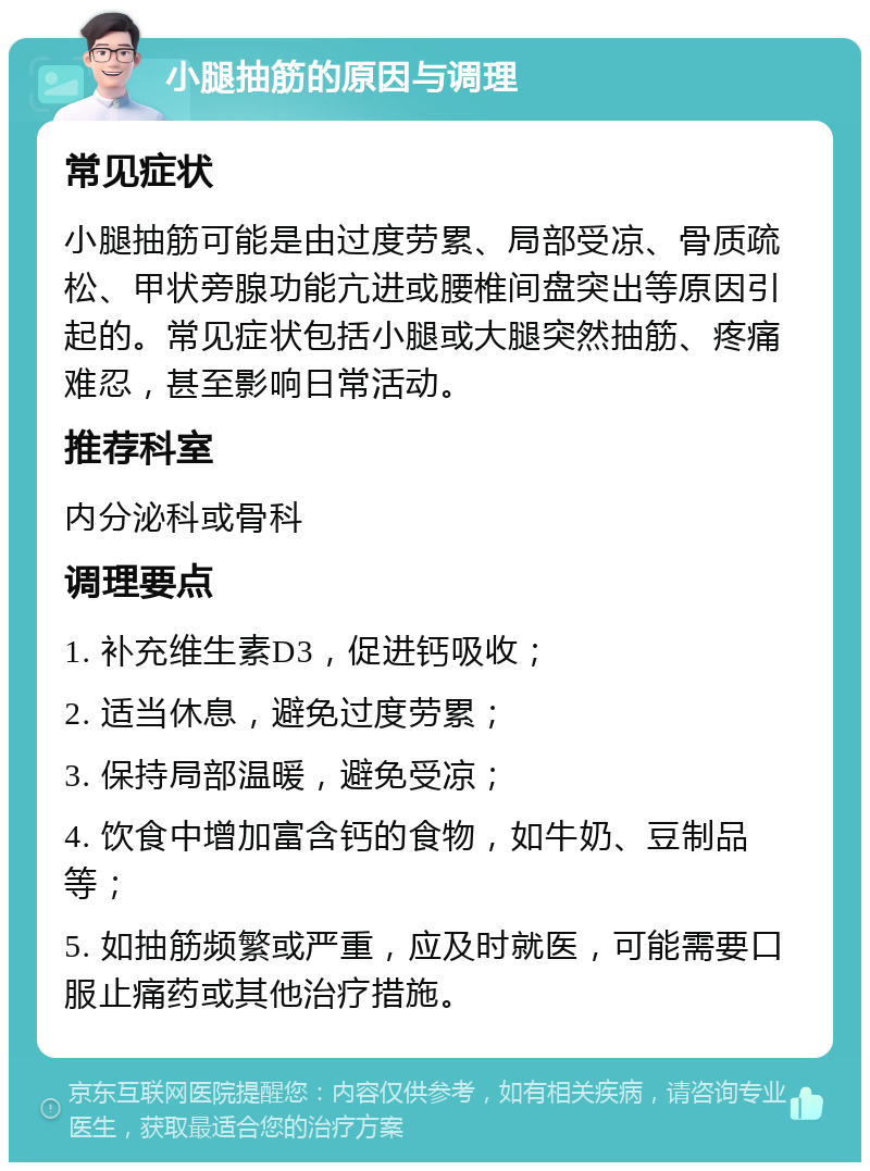 小腿抽筋的原因与调理 常见症状 小腿抽筋可能是由过度劳累、局部受凉、骨质疏松、甲状旁腺功能亢进或腰椎间盘突出等原因引起的。常见症状包括小腿或大腿突然抽筋、疼痛难忍，甚至影响日常活动。 推荐科室 内分泌科或骨科 调理要点 1. 补充维生素D3，促进钙吸收； 2. 适当休息，避免过度劳累； 3. 保持局部温暖，避免受凉； 4. 饮食中增加富含钙的食物，如牛奶、豆制品等； 5. 如抽筋频繁或严重，应及时就医，可能需要口服止痛药或其他治疗措施。