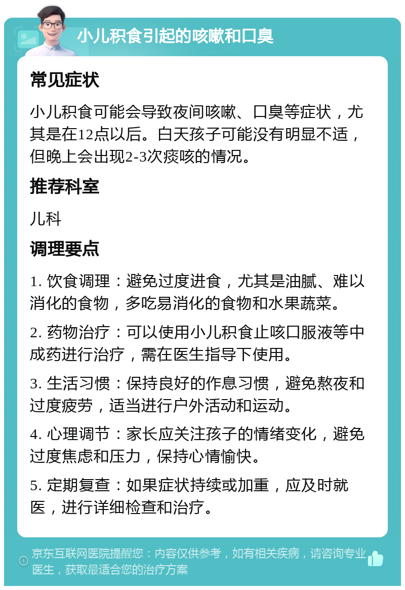 小儿积食引起的咳嗽和口臭 常见症状 小儿积食可能会导致夜间咳嗽、口臭等症状，尤其是在12点以后。白天孩子可能没有明显不适，但晚上会出现2-3次痰咳的情况。 推荐科室 儿科 调理要点 1. 饮食调理：避免过度进食，尤其是油腻、难以消化的食物，多吃易消化的食物和水果蔬菜。 2. 药物治疗：可以使用小儿积食止咳口服液等中成药进行治疗，需在医生指导下使用。 3. 生活习惯：保持良好的作息习惯，避免熬夜和过度疲劳，适当进行户外活动和运动。 4. 心理调节：家长应关注孩子的情绪变化，避免过度焦虑和压力，保持心情愉快。 5. 定期复查：如果症状持续或加重，应及时就医，进行详细检查和治疗。