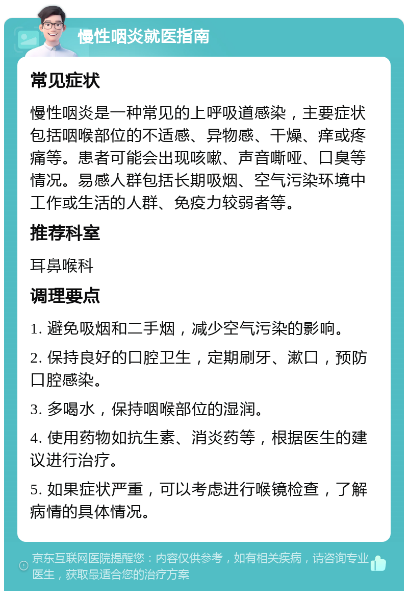 慢性咽炎就医指南 常见症状 慢性咽炎是一种常见的上呼吸道感染，主要症状包括咽喉部位的不适感、异物感、干燥、痒或疼痛等。患者可能会出现咳嗽、声音嘶哑、口臭等情况。易感人群包括长期吸烟、空气污染环境中工作或生活的人群、免疫力较弱者等。 推荐科室 耳鼻喉科 调理要点 1. 避免吸烟和二手烟，减少空气污染的影响。 2. 保持良好的口腔卫生，定期刷牙、漱口，预防口腔感染。 3. 多喝水，保持咽喉部位的湿润。 4. 使用药物如抗生素、消炎药等，根据医生的建议进行治疗。 5. 如果症状严重，可以考虑进行喉镜检查，了解病情的具体情况。