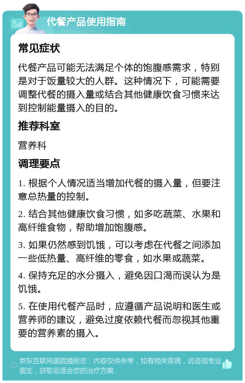 代餐产品使用指南 常见症状 代餐产品可能无法满足个体的饱腹感需求，特别是对于饭量较大的人群。这种情况下，可能需要调整代餐的摄入量或结合其他健康饮食习惯来达到控制能量摄入的目的。 推荐科室 营养科 调理要点 1. 根据个人情况适当增加代餐的摄入量，但要注意总热量的控制。 2. 结合其他健康饮食习惯，如多吃蔬菜、水果和高纤维食物，帮助增加饱腹感。 3. 如果仍然感到饥饿，可以考虑在代餐之间添加一些低热量、高纤维的零食，如水果或蔬菜。 4. 保持充足的水分摄入，避免因口渴而误认为是饥饿。 5. 在使用代餐产品时，应遵循产品说明和医生或营养师的建议，避免过度依赖代餐而忽视其他重要的营养素的摄入。