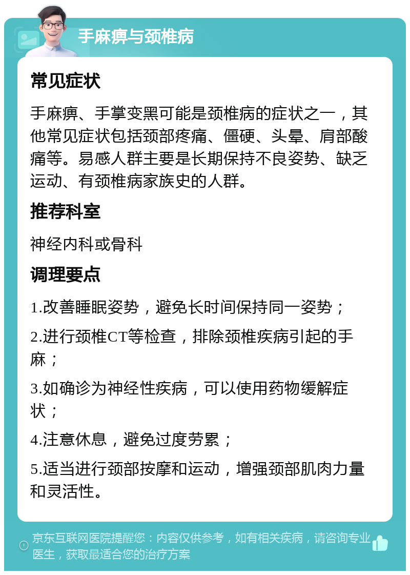 手麻痹与颈椎病 常见症状 手麻痹、手掌变黑可能是颈椎病的症状之一，其他常见症状包括颈部疼痛、僵硬、头晕、肩部酸痛等。易感人群主要是长期保持不良姿势、缺乏运动、有颈椎病家族史的人群。 推荐科室 神经内科或骨科 调理要点 1.改善睡眠姿势，避免长时间保持同一姿势； 2.进行颈椎CT等检查，排除颈椎疾病引起的手麻； 3.如确诊为神经性疾病，可以使用药物缓解症状； 4.注意休息，避免过度劳累； 5.适当进行颈部按摩和运动，增强颈部肌肉力量和灵活性。