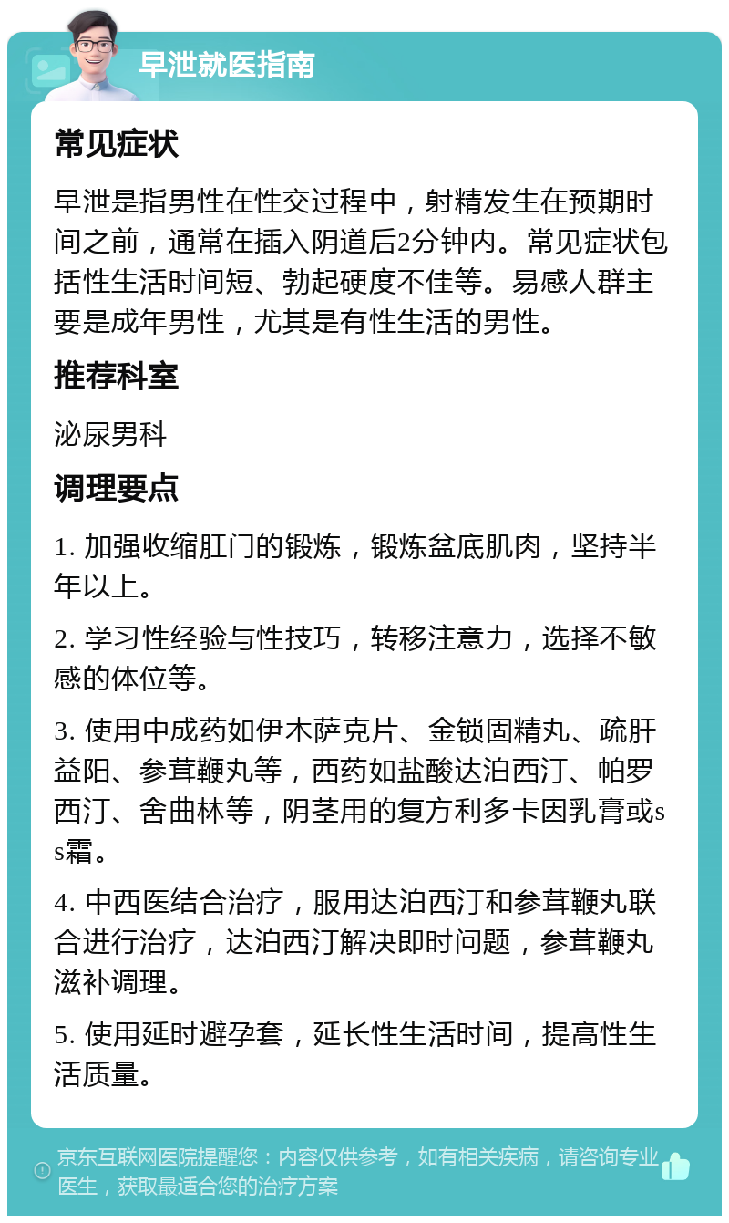 早泄就医指南 常见症状 早泄是指男性在性交过程中，射精发生在预期时间之前，通常在插入阴道后2分钟内。常见症状包括性生活时间短、勃起硬度不佳等。易感人群主要是成年男性，尤其是有性生活的男性。 推荐科室 泌尿男科 调理要点 1. 加强收缩肛门的锻炼，锻炼盆底肌肉，坚持半年以上。 2. 学习性经验与性技巧，转移注意力，选择不敏感的体位等。 3. 使用中成药如伊木萨克片、金锁固精丸、疏肝益阳、参茸鞭丸等，西药如盐酸达泊西汀、帕罗西汀、舍曲林等，阴茎用的复方利多卡因乳膏或ss霜。 4. 中西医结合治疗，服用达泊西汀和参茸鞭丸联合进行治疗，达泊西汀解决即时问题，参茸鞭丸滋补调理。 5. 使用延时避孕套，延长性生活时间，提高性生活质量。