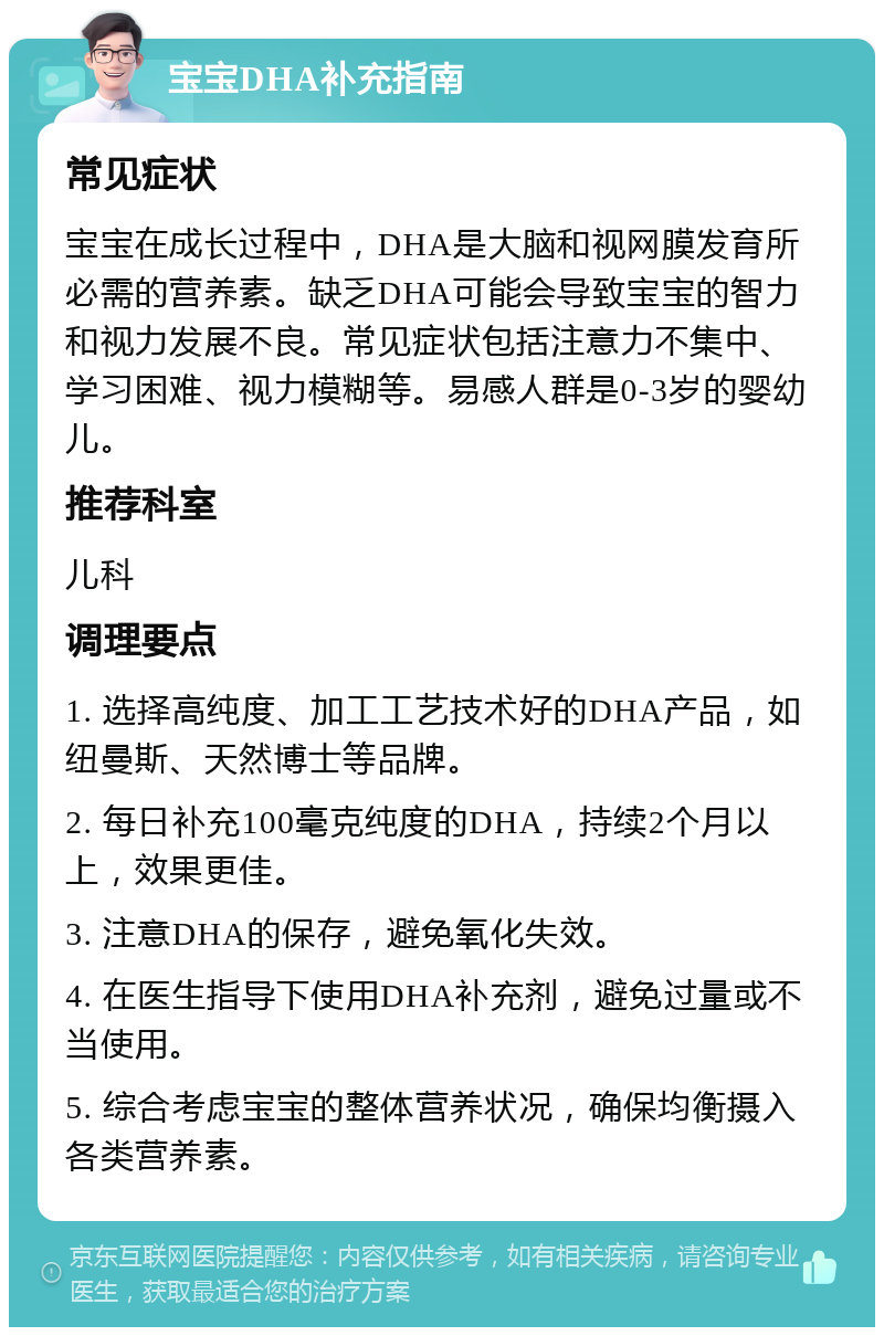 宝宝DHA补充指南 常见症状 宝宝在成长过程中，DHA是大脑和视网膜发育所必需的营养素。缺乏DHA可能会导致宝宝的智力和视力发展不良。常见症状包括注意力不集中、学习困难、视力模糊等。易感人群是0-3岁的婴幼儿。 推荐科室 儿科 调理要点 1. 选择高纯度、加工工艺技术好的DHA产品，如纽曼斯、天然博士等品牌。 2. 每日补充100毫克纯度的DHA，持续2个月以上，效果更佳。 3. 注意DHA的保存，避免氧化失效。 4. 在医生指导下使用DHA补充剂，避免过量或不当使用。 5. 综合考虑宝宝的整体营养状况，确保均衡摄入各类营养素。