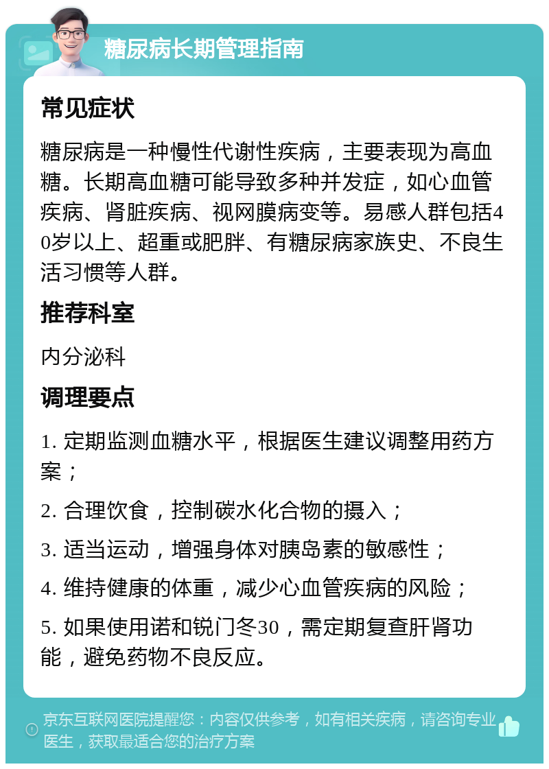 糖尿病长期管理指南 常见症状 糖尿病是一种慢性代谢性疾病，主要表现为高血糖。长期高血糖可能导致多种并发症，如心血管疾病、肾脏疾病、视网膜病变等。易感人群包括40岁以上、超重或肥胖、有糖尿病家族史、不良生活习惯等人群。 推荐科室 内分泌科 调理要点 1. 定期监测血糖水平，根据医生建议调整用药方案； 2. 合理饮食，控制碳水化合物的摄入； 3. 适当运动，增强身体对胰岛素的敏感性； 4. 维持健康的体重，减少心血管疾病的风险； 5. 如果使用诺和锐门冬30，需定期复查肝肾功能，避免药物不良反应。