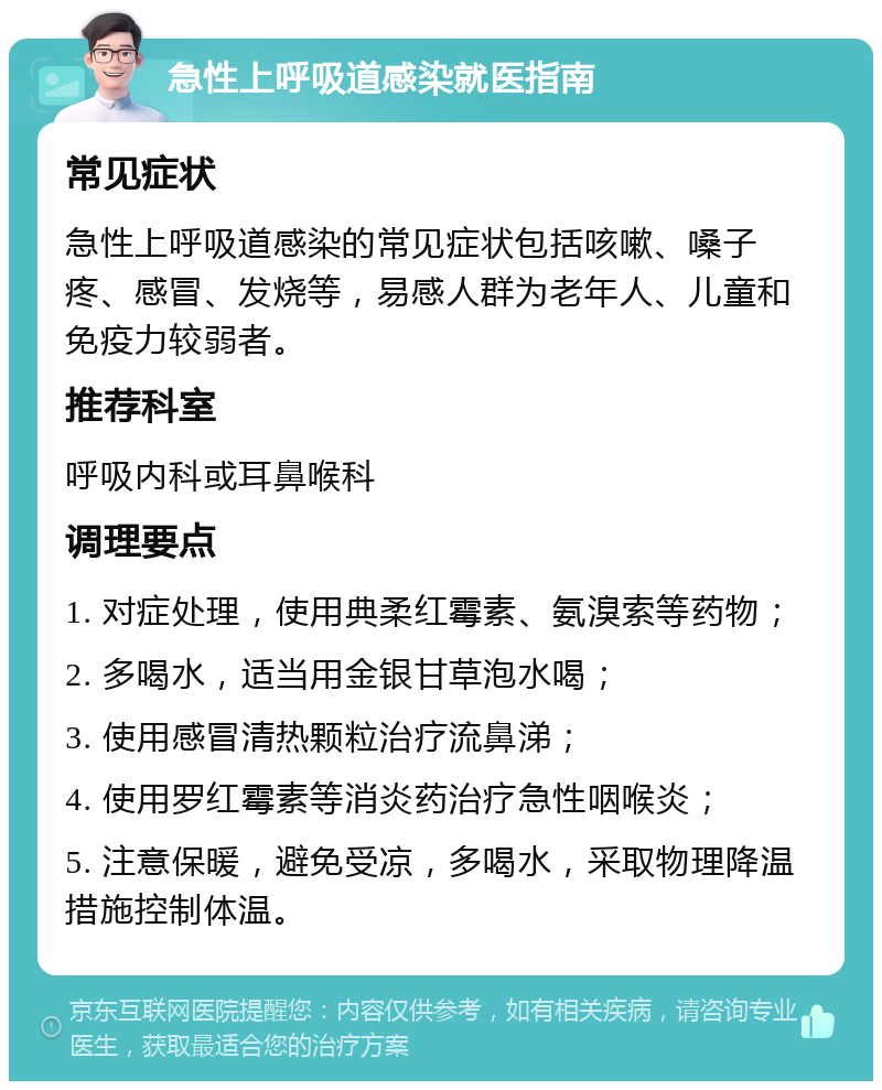 急性上呼吸道感染就医指南 常见症状 急性上呼吸道感染的常见症状包括咳嗽、嗓子疼、感冒、发烧等，易感人群为老年人、儿童和免疫力较弱者。 推荐科室 呼吸内科或耳鼻喉科 调理要点 1. 对症处理，使用典柔红霉素、氨溴索等药物； 2. 多喝水，适当用金银甘草泡水喝； 3. 使用感冒清热颗粒治疗流鼻涕； 4. 使用罗红霉素等消炎药治疗急性咽喉炎； 5. 注意保暖，避免受凉，多喝水，采取物理降温措施控制体温。