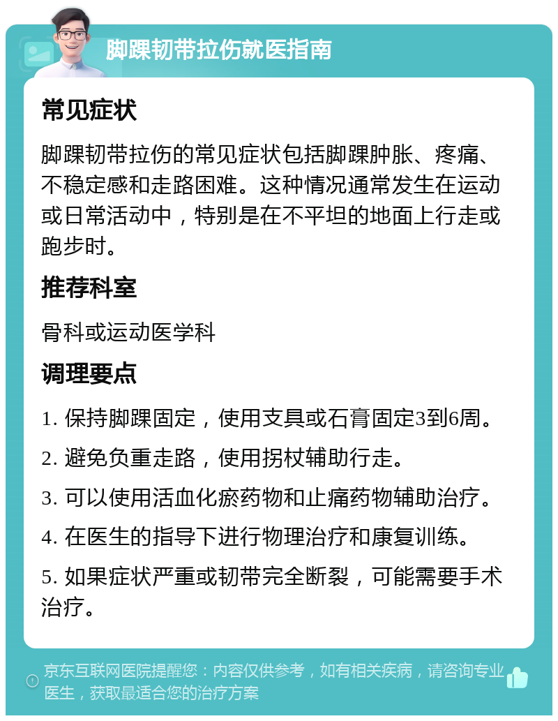 脚踝韧带拉伤就医指南 常见症状 脚踝韧带拉伤的常见症状包括脚踝肿胀、疼痛、不稳定感和走路困难。这种情况通常发生在运动或日常活动中，特别是在不平坦的地面上行走或跑步时。 推荐科室 骨科或运动医学科 调理要点 1. 保持脚踝固定，使用支具或石膏固定3到6周。 2. 避免负重走路，使用拐杖辅助行走。 3. 可以使用活血化瘀药物和止痛药物辅助治疗。 4. 在医生的指导下进行物理治疗和康复训练。 5. 如果症状严重或韧带完全断裂，可能需要手术治疗。