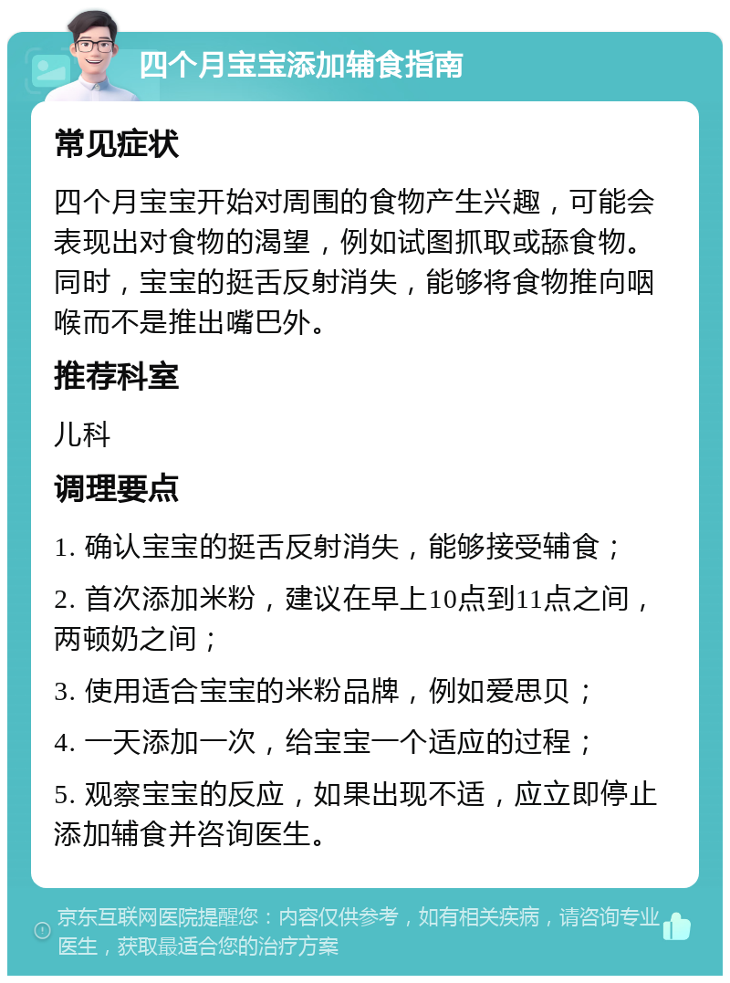 四个月宝宝添加辅食指南 常见症状 四个月宝宝开始对周围的食物产生兴趣，可能会表现出对食物的渴望，例如试图抓取或舔食物。同时，宝宝的挺舌反射消失，能够将食物推向咽喉而不是推出嘴巴外。 推荐科室 儿科 调理要点 1. 确认宝宝的挺舌反射消失，能够接受辅食； 2. 首次添加米粉，建议在早上10点到11点之间，两顿奶之间； 3. 使用适合宝宝的米粉品牌，例如爱思贝； 4. 一天添加一次，给宝宝一个适应的过程； 5. 观察宝宝的反应，如果出现不适，应立即停止添加辅食并咨询医生。