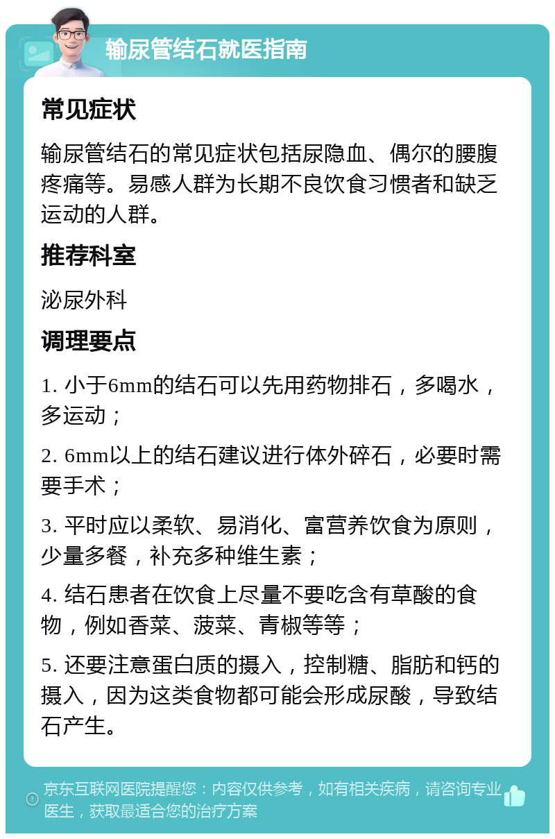 输尿管结石就医指南 常见症状 输尿管结石的常见症状包括尿隐血、偶尔的腰腹疼痛等。易感人群为长期不良饮食习惯者和缺乏运动的人群。 推荐科室 泌尿外科 调理要点 1. 小于6mm的结石可以先用药物排石，多喝水，多运动； 2. 6mm以上的结石建议进行体外碎石，必要时需要手术； 3. 平时应以柔软、易消化、富营养饮食为原则，少量多餐，补充多种维生素； 4. 结石患者在饮食上尽量不要吃含有草酸的食物，例如香菜、菠菜、青椒等等； 5. 还要注意蛋白质的摄入，控制糖、脂肪和钙的摄入，因为这类食物都可能会形成尿酸，导致结石产生。