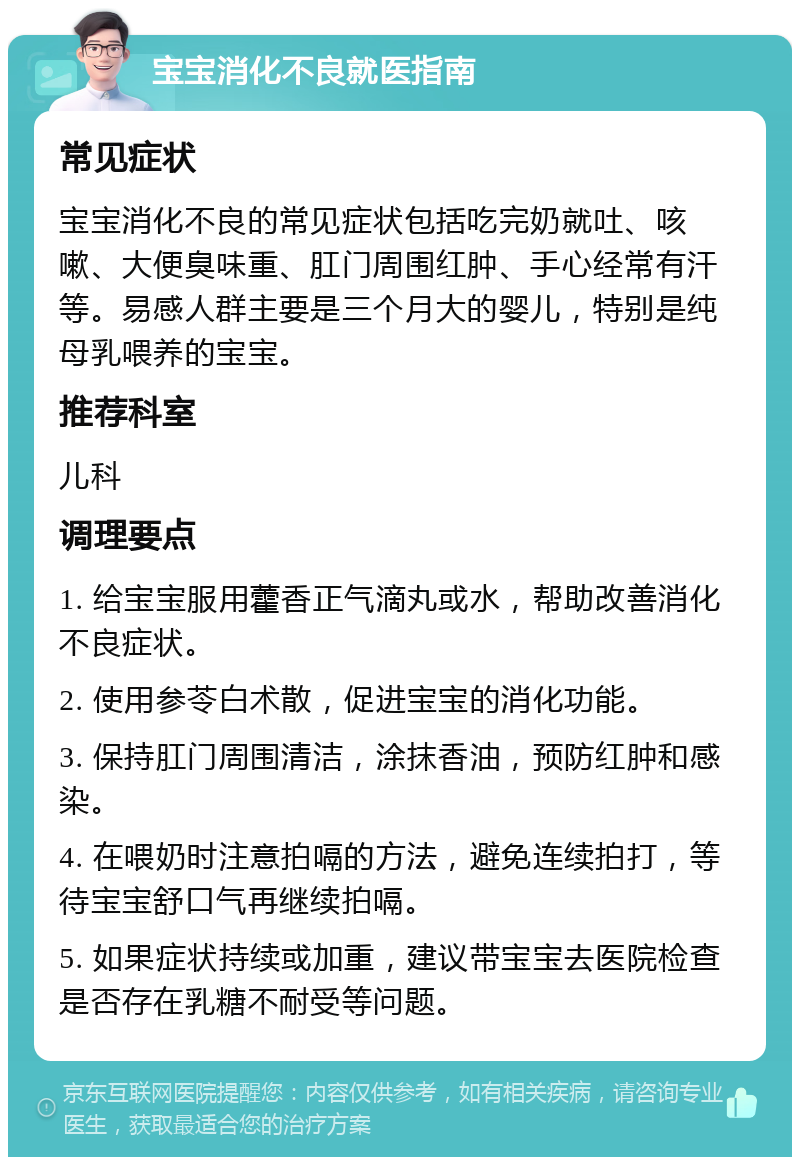 宝宝消化不良就医指南 常见症状 宝宝消化不良的常见症状包括吃完奶就吐、咳嗽、大便臭味重、肛门周围红肿、手心经常有汗等。易感人群主要是三个月大的婴儿，特别是纯母乳喂养的宝宝。 推荐科室 儿科 调理要点 1. 给宝宝服用藿香正气滴丸或水，帮助改善消化不良症状。 2. 使用参苓白术散，促进宝宝的消化功能。 3. 保持肛门周围清洁，涂抹香油，预防红肿和感染。 4. 在喂奶时注意拍嗝的方法，避免连续拍打，等待宝宝舒口气再继续拍嗝。 5. 如果症状持续或加重，建议带宝宝去医院检查是否存在乳糖不耐受等问题。