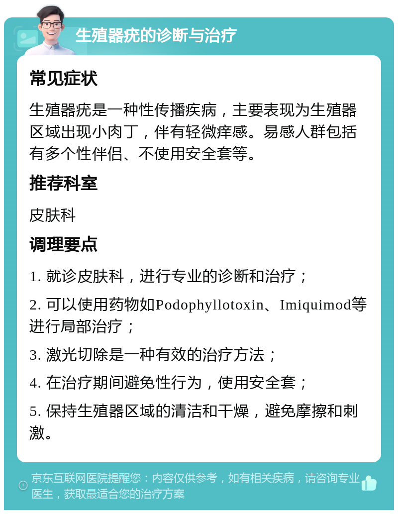 生殖器疣的诊断与治疗 常见症状 生殖器疣是一种性传播疾病，主要表现为生殖器区域出现小肉丁，伴有轻微痒感。易感人群包括有多个性伴侣、不使用安全套等。 推荐科室 皮肤科 调理要点 1. 就诊皮肤科，进行专业的诊断和治疗； 2. 可以使用药物如Podophyllotoxin、Imiquimod等进行局部治疗； 3. 激光切除是一种有效的治疗方法； 4. 在治疗期间避免性行为，使用安全套； 5. 保持生殖器区域的清洁和干燥，避免摩擦和刺激。