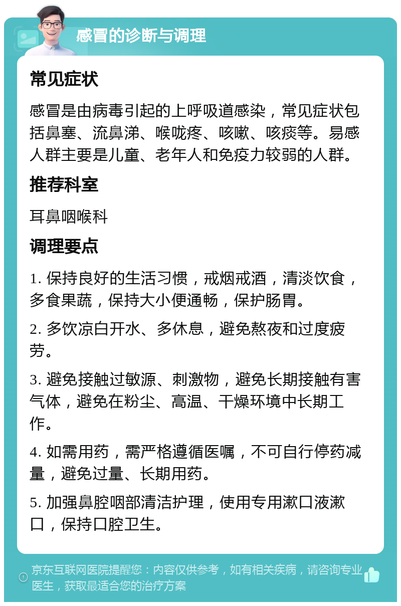 感冒的诊断与调理 常见症状 感冒是由病毒引起的上呼吸道感染，常见症状包括鼻塞、流鼻涕、喉咙疼、咳嗽、咳痰等。易感人群主要是儿童、老年人和免疫力较弱的人群。 推荐科室 耳鼻咽喉科 调理要点 1. 保持良好的生活习惯，戒烟戒酒，清淡饮食，多食果蔬，保持大小便通畅，保护肠胃。 2. 多饮凉白开水、多休息，避免熬夜和过度疲劳。 3. 避免接触过敏源、刺激物，避免长期接触有害气体，避免在粉尘、高温、干燥环境中长期工作。 4. 如需用药，需严格遵循医嘱，不可自行停药减量，避免过量、长期用药。 5. 加强鼻腔咽部清洁护理，使用专用漱口液漱口，保持口腔卫生。