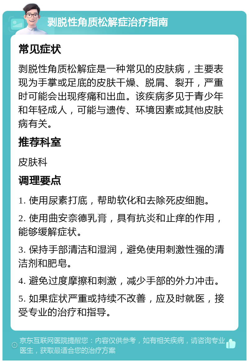 剥脱性角质松解症治疗指南 常见症状 剥脱性角质松解症是一种常见的皮肤病，主要表现为手掌或足底的皮肤干燥、脱屑、裂开，严重时可能会出现疼痛和出血。该疾病多见于青少年和年轻成人，可能与遗传、环境因素或其他皮肤病有关。 推荐科室 皮肤科 调理要点 1. 使用尿素打底，帮助软化和去除死皮细胞。 2. 使用曲安奈德乳膏，具有抗炎和止痒的作用，能够缓解症状。 3. 保持手部清洁和湿润，避免使用刺激性强的清洁剂和肥皂。 4. 避免过度摩擦和刺激，减少手部的外力冲击。 5. 如果症状严重或持续不改善，应及时就医，接受专业的治疗和指导。