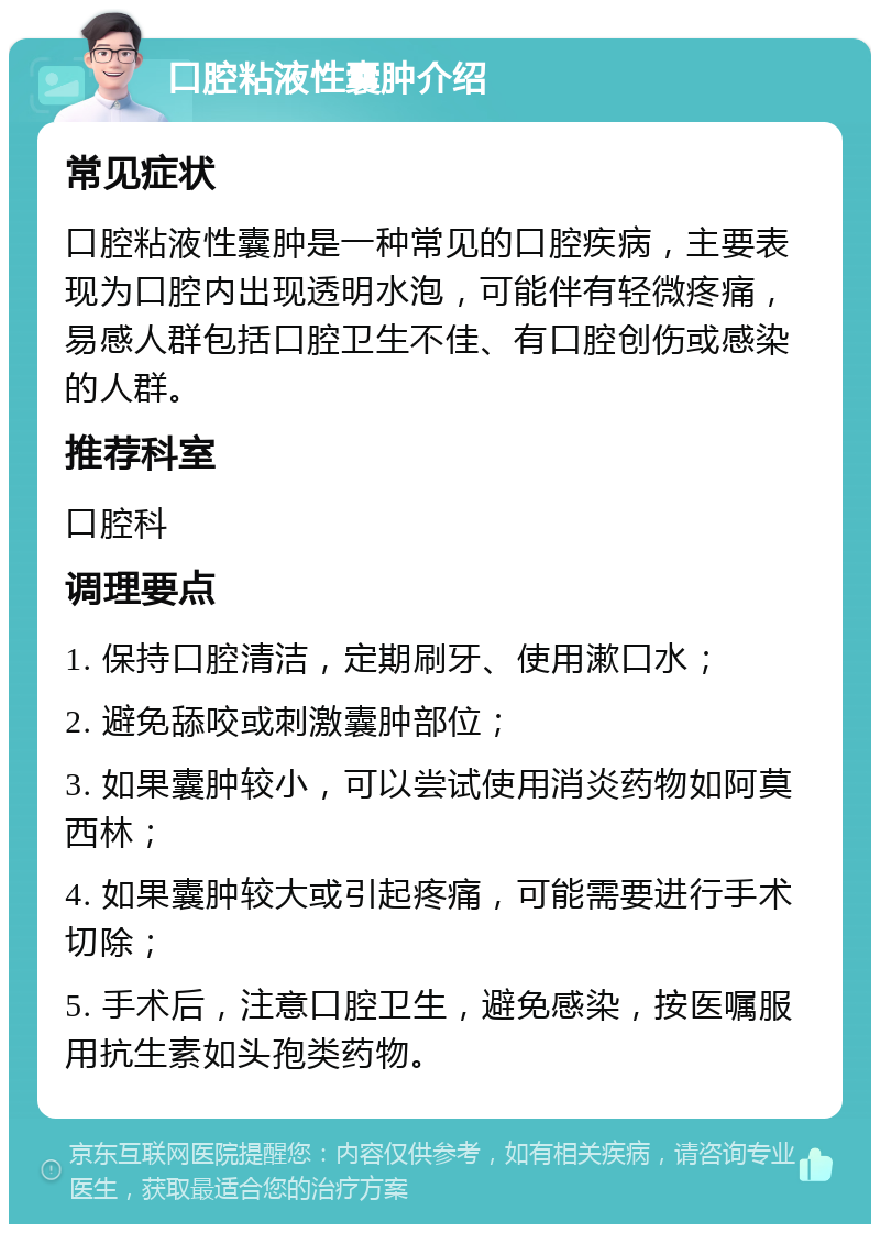 口腔粘液性囊肿介绍 常见症状 口腔粘液性囊肿是一种常见的口腔疾病，主要表现为口腔内出现透明水泡，可能伴有轻微疼痛，易感人群包括口腔卫生不佳、有口腔创伤或感染的人群。 推荐科室 口腔科 调理要点 1. 保持口腔清洁，定期刷牙、使用漱口水； 2. 避免舔咬或刺激囊肿部位； 3. 如果囊肿较小，可以尝试使用消炎药物如阿莫西林； 4. 如果囊肿较大或引起疼痛，可能需要进行手术切除； 5. 手术后，注意口腔卫生，避免感染，按医嘱服用抗生素如头孢类药物。