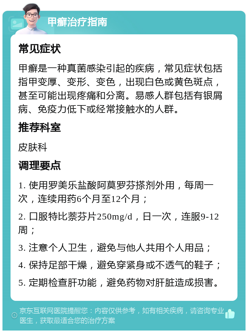 甲癣治疗指南 常见症状 甲癣是一种真菌感染引起的疾病，常见症状包括指甲变厚、变形、变色，出现白色或黄色斑点，甚至可能出现疼痛和分离。易感人群包括有银屑病、免疫力低下或经常接触水的人群。 推荐科室 皮肤科 调理要点 1. 使用罗美乐盐酸阿莫罗芬搽剂外用，每周一次，连续用药6个月至12个月； 2. 口服特比萘芬片250mg/d，日一次，连服9-12周； 3. 注意个人卫生，避免与他人共用个人用品； 4. 保持足部干燥，避免穿紧身或不透气的鞋子； 5. 定期检查肝功能，避免药物对肝脏造成损害。