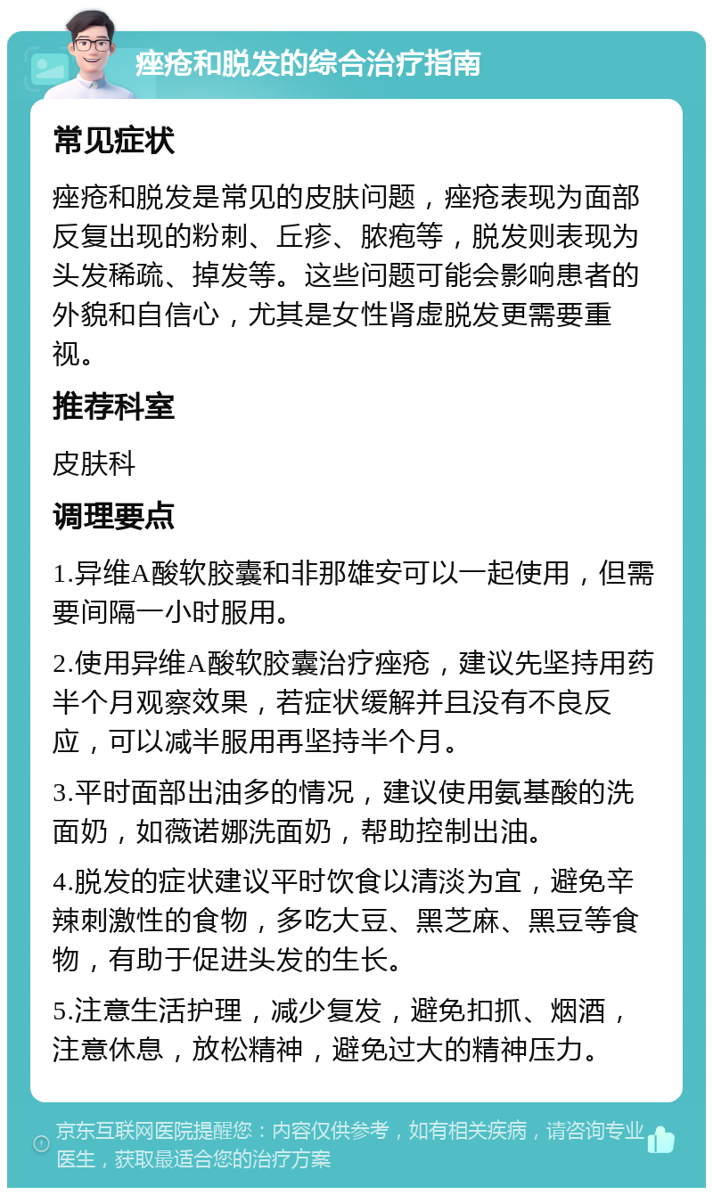 痤疮和脱发的综合治疗指南 常见症状 痤疮和脱发是常见的皮肤问题，痤疮表现为面部反复出现的粉刺、丘疹、脓疱等，脱发则表现为头发稀疏、掉发等。这些问题可能会影响患者的外貌和自信心，尤其是女性肾虚脱发更需要重视。 推荐科室 皮肤科 调理要点 1.异维A酸软胶囊和非那雄安可以一起使用，但需要间隔一小时服用。 2.使用异维A酸软胶囊治疗痤疮，建议先坚持用药半个月观察效果，若症状缓解并且没有不良反应，可以减半服用再坚持半个月。 3.平时面部出油多的情况，建议使用氨基酸的洗面奶，如薇诺娜洗面奶，帮助控制出油。 4.脱发的症状建议平时饮食以清淡为宜，避免辛辣刺激性的食物，多吃大豆、黑芝麻、黑豆等食物，有助于促进头发的生长。 5.注意生活护理，减少复发，避免扣抓、烟酒，注意休息，放松精神，避免过大的精神压力。