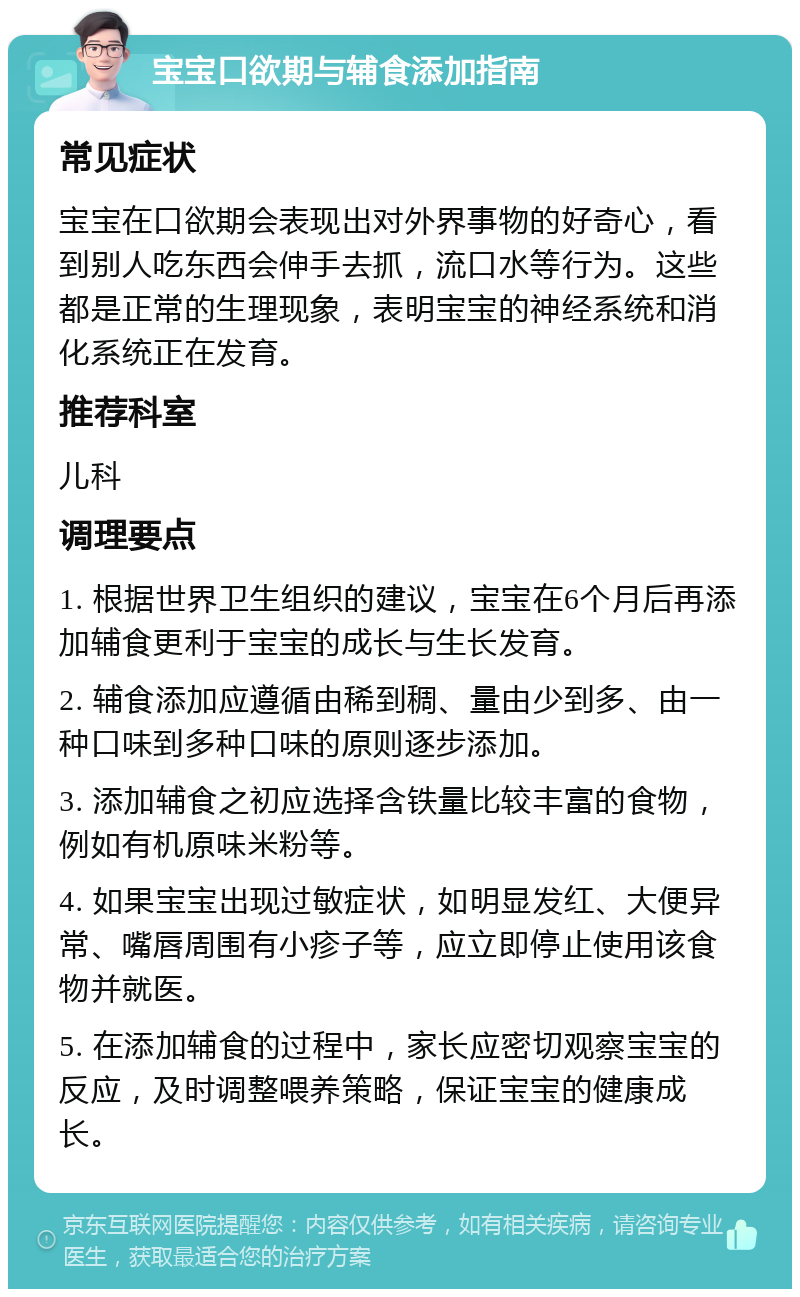 宝宝口欲期与辅食添加指南 常见症状 宝宝在口欲期会表现出对外界事物的好奇心，看到别人吃东西会伸手去抓，流口水等行为。这些都是正常的生理现象，表明宝宝的神经系统和消化系统正在发育。 推荐科室 儿科 调理要点 1. 根据世界卫生组织的建议，宝宝在6个月后再添加辅食更利于宝宝的成长与生长发育。 2. 辅食添加应遵循由稀到稠、量由少到多、由一种口味到多种口味的原则逐步添加。 3. 添加辅食之初应选择含铁量比较丰富的食物，例如有机原味米粉等。 4. 如果宝宝出现过敏症状，如明显发红、大便异常、嘴唇周围有小疹子等，应立即停止使用该食物并就医。 5. 在添加辅食的过程中，家长应密切观察宝宝的反应，及时调整喂养策略，保证宝宝的健康成长。