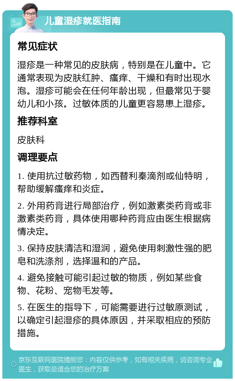 儿童湿疹就医指南 常见症状 湿疹是一种常见的皮肤病，特别是在儿童中。它通常表现为皮肤红肿、瘙痒、干燥和有时出现水泡。湿疹可能会在任何年龄出现，但最常见于婴幼儿和小孩。过敏体质的儿童更容易患上湿疹。 推荐科室 皮肤科 调理要点 1. 使用抗过敏药物，如西替利秦滴剂或仙特明，帮助缓解瘙痒和炎症。 2. 外用药膏进行局部治疗，例如激素类药膏或非激素类药膏，具体使用哪种药膏应由医生根据病情决定。 3. 保持皮肤清洁和湿润，避免使用刺激性强的肥皂和洗涤剂，选择温和的产品。 4. 避免接触可能引起过敏的物质，例如某些食物、花粉、宠物毛发等。 5. 在医生的指导下，可能需要进行过敏原测试，以确定引起湿疹的具体原因，并采取相应的预防措施。