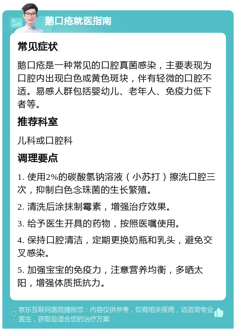 鹅口疮就医指南 常见症状 鹅口疮是一种常见的口腔真菌感染，主要表现为口腔内出现白色或黄色斑块，伴有轻微的口腔不适。易感人群包括婴幼儿、老年人、免疫力低下者等。 推荐科室 儿科或口腔科 调理要点 1. 使用2%的碳酸氢钠溶液（小苏打）擦洗口腔三次，抑制白色念珠菌的生长繁殖。 2. 清洗后涂抹制霉素，增强治疗效果。 3. 给予医生开具的药物，按照医嘱使用。 4. 保持口腔清洁，定期更换奶瓶和乳头，避免交叉感染。 5. 加强宝宝的免疫力，注意营养均衡，多晒太阳，增强体质抵抗力。