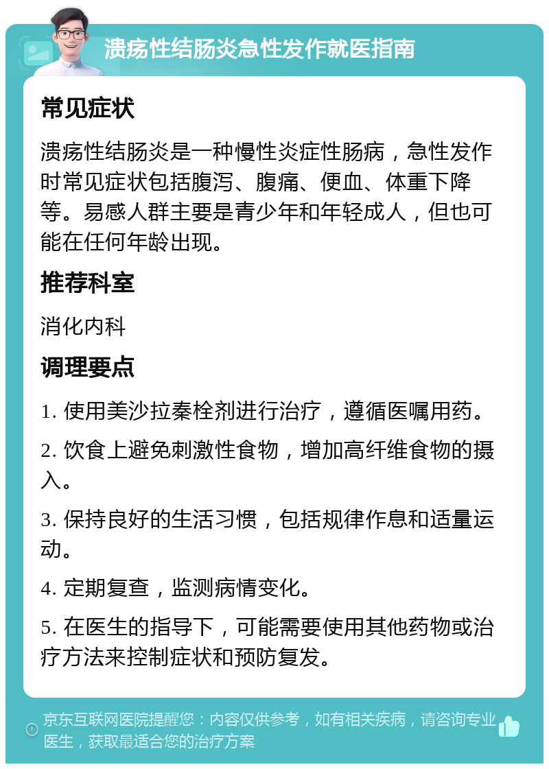 溃疡性结肠炎急性发作就医指南 常见症状 溃疡性结肠炎是一种慢性炎症性肠病，急性发作时常见症状包括腹泻、腹痛、便血、体重下降等。易感人群主要是青少年和年轻成人，但也可能在任何年龄出现。 推荐科室 消化内科 调理要点 1. 使用美沙拉秦栓剂进行治疗，遵循医嘱用药。 2. 饮食上避免刺激性食物，增加高纤维食物的摄入。 3. 保持良好的生活习惯，包括规律作息和适量运动。 4. 定期复查，监测病情变化。 5. 在医生的指导下，可能需要使用其他药物或治疗方法来控制症状和预防复发。