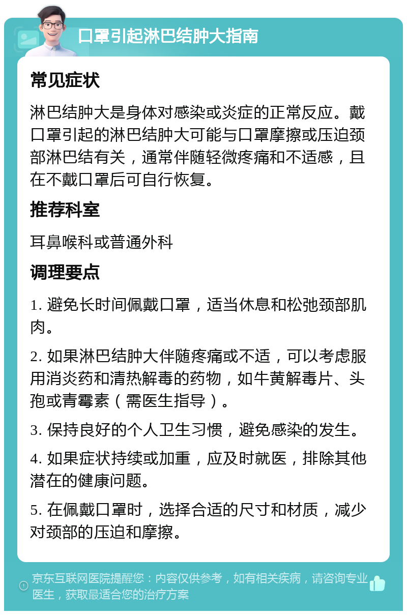 口罩引起淋巴结肿大指南 常见症状 淋巴结肿大是身体对感染或炎症的正常反应。戴口罩引起的淋巴结肿大可能与口罩摩擦或压迫颈部淋巴结有关，通常伴随轻微疼痛和不适感，且在不戴口罩后可自行恢复。 推荐科室 耳鼻喉科或普通外科 调理要点 1. 避免长时间佩戴口罩，适当休息和松弛颈部肌肉。 2. 如果淋巴结肿大伴随疼痛或不适，可以考虑服用消炎药和清热解毒的药物，如牛黄解毒片、头孢或青霉素（需医生指导）。 3. 保持良好的个人卫生习惯，避免感染的发生。 4. 如果症状持续或加重，应及时就医，排除其他潜在的健康问题。 5. 在佩戴口罩时，选择合适的尺寸和材质，减少对颈部的压迫和摩擦。