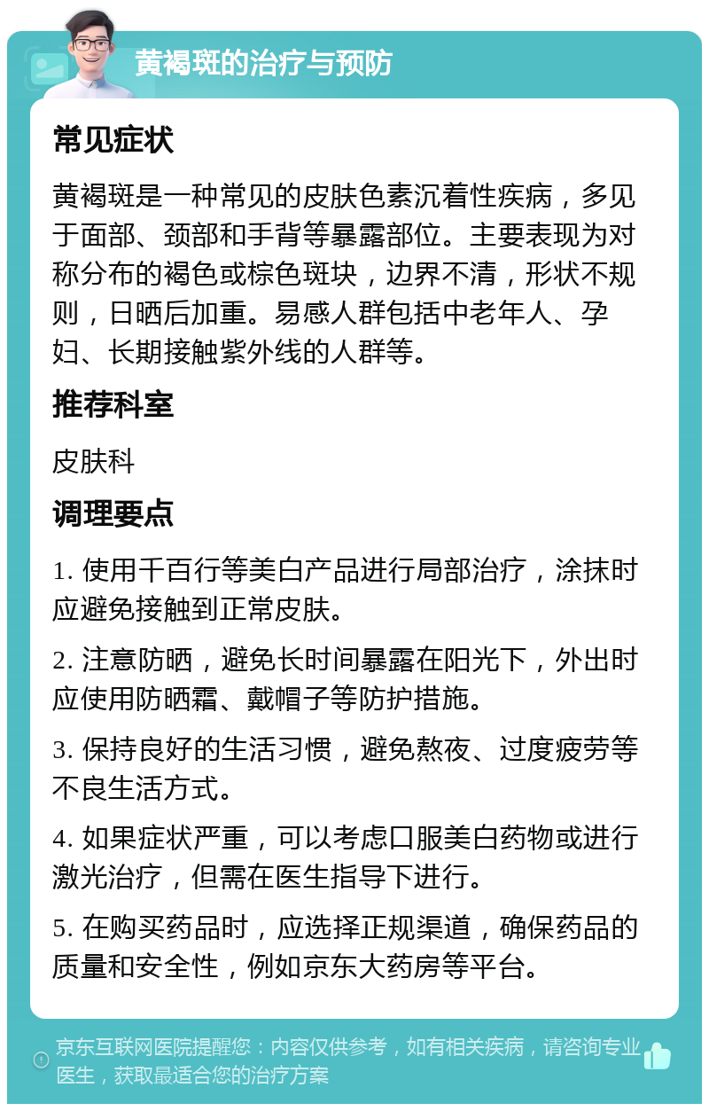 黄褐斑的治疗与预防 常见症状 黄褐斑是一种常见的皮肤色素沉着性疾病，多见于面部、颈部和手背等暴露部位。主要表现为对称分布的褐色或棕色斑块，边界不清，形状不规则，日晒后加重。易感人群包括中老年人、孕妇、长期接触紫外线的人群等。 推荐科室 皮肤科 调理要点 1. 使用千百行等美白产品进行局部治疗，涂抹时应避免接触到正常皮肤。 2. 注意防晒，避免长时间暴露在阳光下，外出时应使用防晒霜、戴帽子等防护措施。 3. 保持良好的生活习惯，避免熬夜、过度疲劳等不良生活方式。 4. 如果症状严重，可以考虑口服美白药物或进行激光治疗，但需在医生指导下进行。 5. 在购买药品时，应选择正规渠道，确保药品的质量和安全性，例如京东大药房等平台。