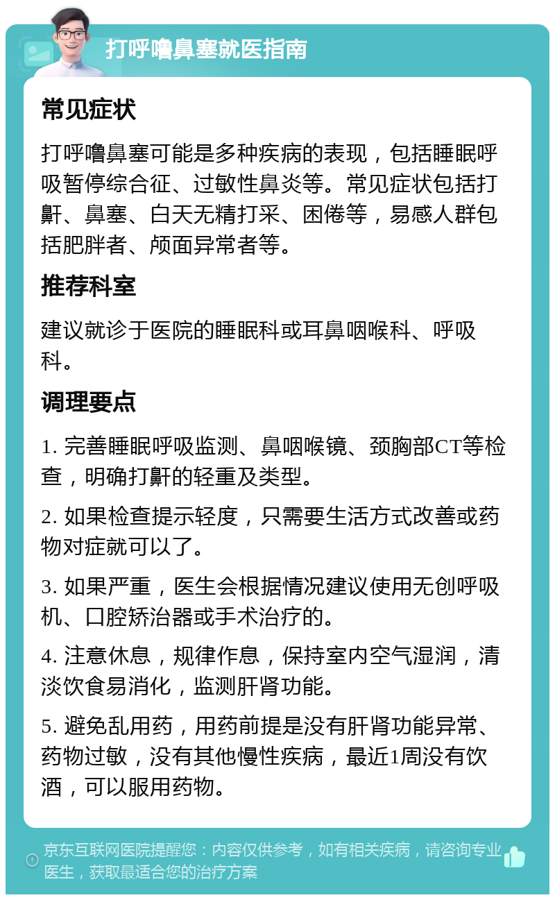 打呼噜鼻塞就医指南 常见症状 打呼噜鼻塞可能是多种疾病的表现，包括睡眠呼吸暂停综合征、过敏性鼻炎等。常见症状包括打鼾、鼻塞、白天无精打采、困倦等，易感人群包括肥胖者、颅面异常者等。 推荐科室 建议就诊于医院的睡眠科或耳鼻咽喉科、呼吸科。 调理要点 1. 完善睡眠呼吸监测、鼻咽喉镜、颈胸部CT等检查，明确打鼾的轻重及类型。 2. 如果检查提示轻度，只需要生活方式改善或药物对症就可以了。 3. 如果严重，医生会根据情况建议使用无创呼吸机、口腔矫治器或手术治疗的。 4. 注意休息，规律作息，保持室内空气湿润，清淡饮食易消化，监测肝肾功能。 5. 避免乱用药，用药前提是没有肝肾功能异常、药物过敏，没有其他慢性疾病，最近1周没有饮酒，可以服用药物。