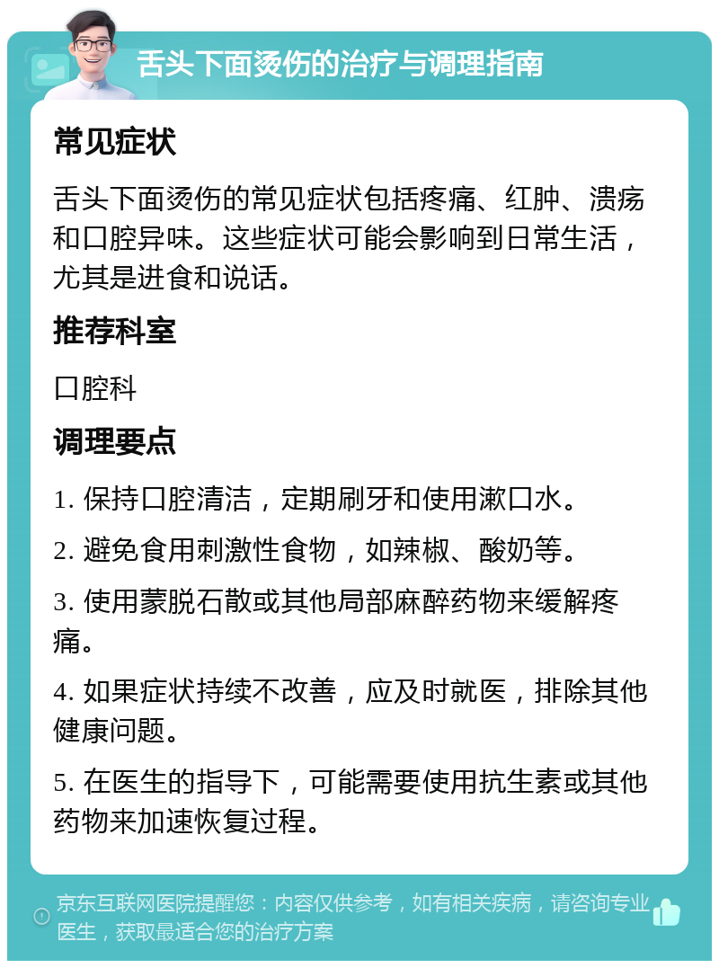 舌头下面烫伤的治疗与调理指南 常见症状 舌头下面烫伤的常见症状包括疼痛、红肿、溃疡和口腔异味。这些症状可能会影响到日常生活，尤其是进食和说话。 推荐科室 口腔科 调理要点 1. 保持口腔清洁，定期刷牙和使用漱口水。 2. 避免食用刺激性食物，如辣椒、酸奶等。 3. 使用蒙脱石散或其他局部麻醉药物来缓解疼痛。 4. 如果症状持续不改善，应及时就医，排除其他健康问题。 5. 在医生的指导下，可能需要使用抗生素或其他药物来加速恢复过程。