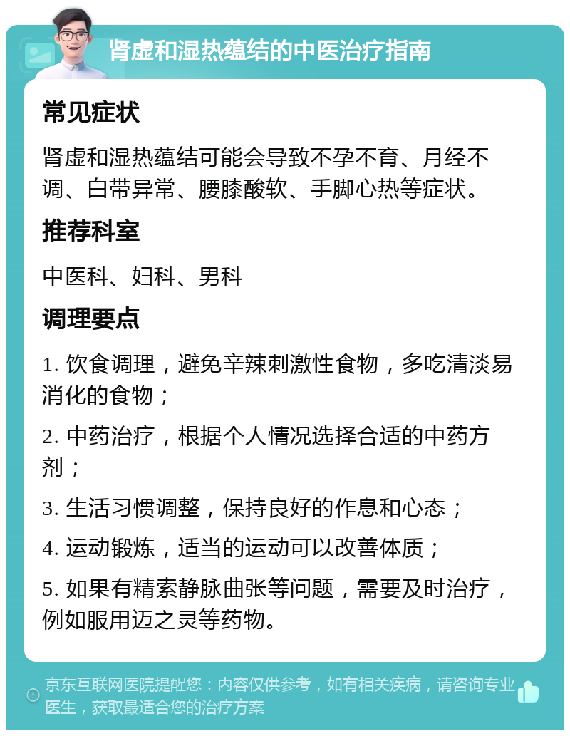 肾虚和湿热蕴结的中医治疗指南 常见症状 肾虚和湿热蕴结可能会导致不孕不育、月经不调、白带异常、腰膝酸软、手脚心热等症状。 推荐科室 中医科、妇科、男科 调理要点 1. 饮食调理，避免辛辣刺激性食物，多吃清淡易消化的食物； 2. 中药治疗，根据个人情况选择合适的中药方剂； 3. 生活习惯调整，保持良好的作息和心态； 4. 运动锻炼，适当的运动可以改善体质； 5. 如果有精索静脉曲张等问题，需要及时治疗，例如服用迈之灵等药物。