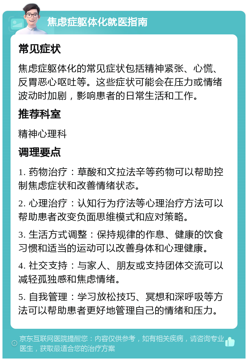 焦虑症躯体化就医指南 常见症状 焦虑症躯体化的常见症状包括精神紧张、心慌、反胃恶心呕吐等。这些症状可能会在压力或情绪波动时加剧，影响患者的日常生活和工作。 推荐科室 精神心理科 调理要点 1. 药物治疗：草酸和文拉法辛等药物可以帮助控制焦虑症状和改善情绪状态。 2. 心理治疗：认知行为疗法等心理治疗方法可以帮助患者改变负面思维模式和应对策略。 3. 生活方式调整：保持规律的作息、健康的饮食习惯和适当的运动可以改善身体和心理健康。 4. 社交支持：与家人、朋友或支持团体交流可以减轻孤独感和焦虑情绪。 5. 自我管理：学习放松技巧、冥想和深呼吸等方法可以帮助患者更好地管理自己的情绪和压力。