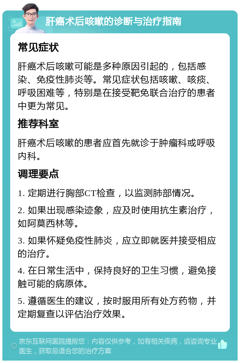 肝癌术后咳嗽的诊断与治疗指南 常见症状 肝癌术后咳嗽可能是多种原因引起的，包括感染、免疫性肺炎等。常见症状包括咳嗽、咳痰、呼吸困难等，特别是在接受靶免联合治疗的患者中更为常见。 推荐科室 肝癌术后咳嗽的患者应首先就诊于肿瘤科或呼吸内科。 调理要点 1. 定期进行胸部CT检查，以监测肺部情况。 2. 如果出现感染迹象，应及时使用抗生素治疗，如阿莫西林等。 3. 如果怀疑免疫性肺炎，应立即就医并接受相应的治疗。 4. 在日常生活中，保持良好的卫生习惯，避免接触可能的病原体。 5. 遵循医生的建议，按时服用所有处方药物，并定期复查以评估治疗效果。