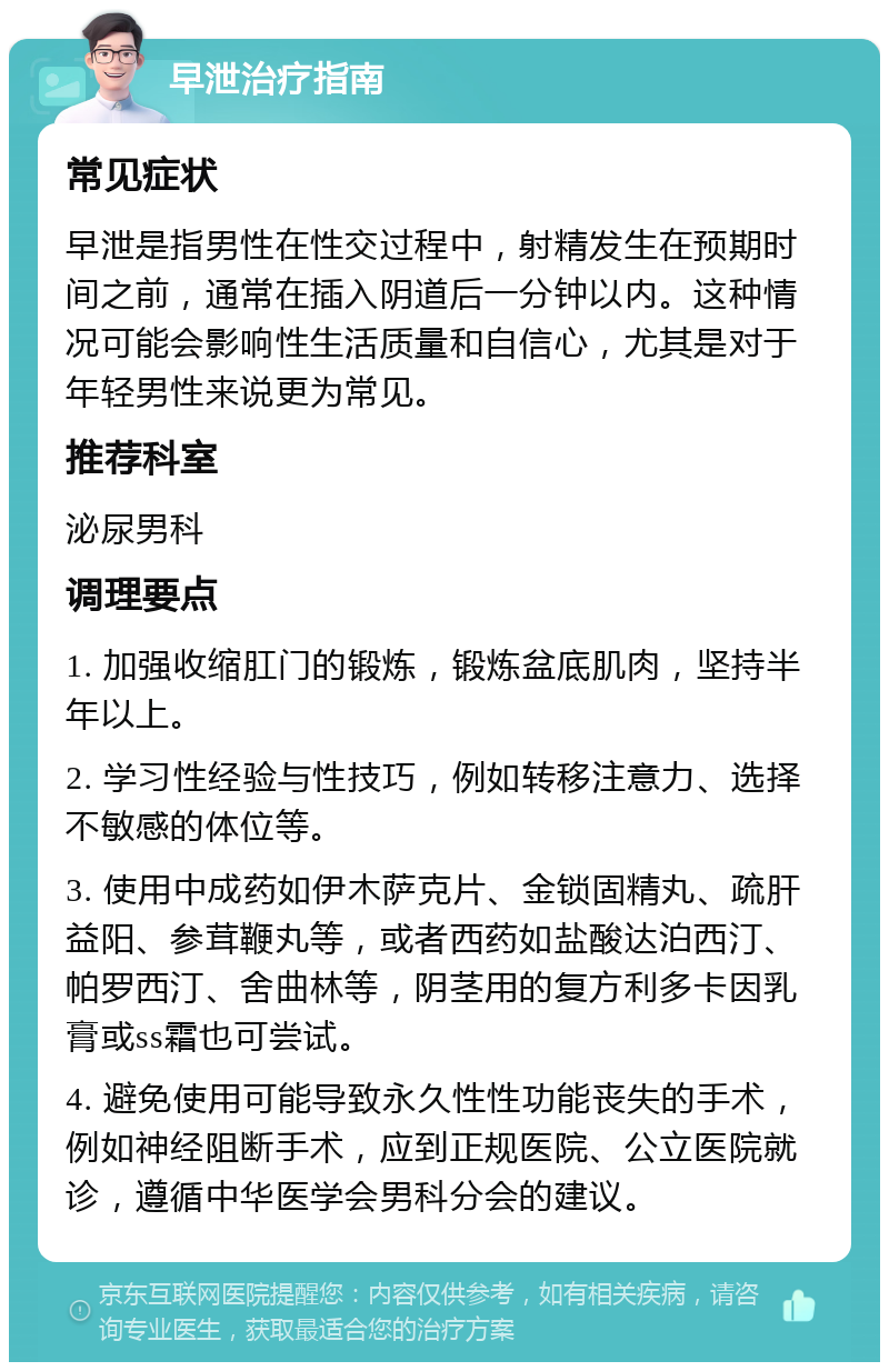 早泄治疗指南 常见症状 早泄是指男性在性交过程中，射精发生在预期时间之前，通常在插入阴道后一分钟以内。这种情况可能会影响性生活质量和自信心，尤其是对于年轻男性来说更为常见。 推荐科室 泌尿男科 调理要点 1. 加强收缩肛门的锻炼，锻炼盆底肌肉，坚持半年以上。 2. 学习性经验与性技巧，例如转移注意力、选择不敏感的体位等。 3. 使用中成药如伊木萨克片、金锁固精丸、疏肝益阳、参茸鞭丸等，或者西药如盐酸达泊西汀、帕罗西汀、舍曲林等，阴茎用的复方利多卡因乳膏或ss霜也可尝试。 4. 避免使用可能导致永久性性功能丧失的手术，例如神经阻断手术，应到正规医院、公立医院就诊，遵循中华医学会男科分会的建议。