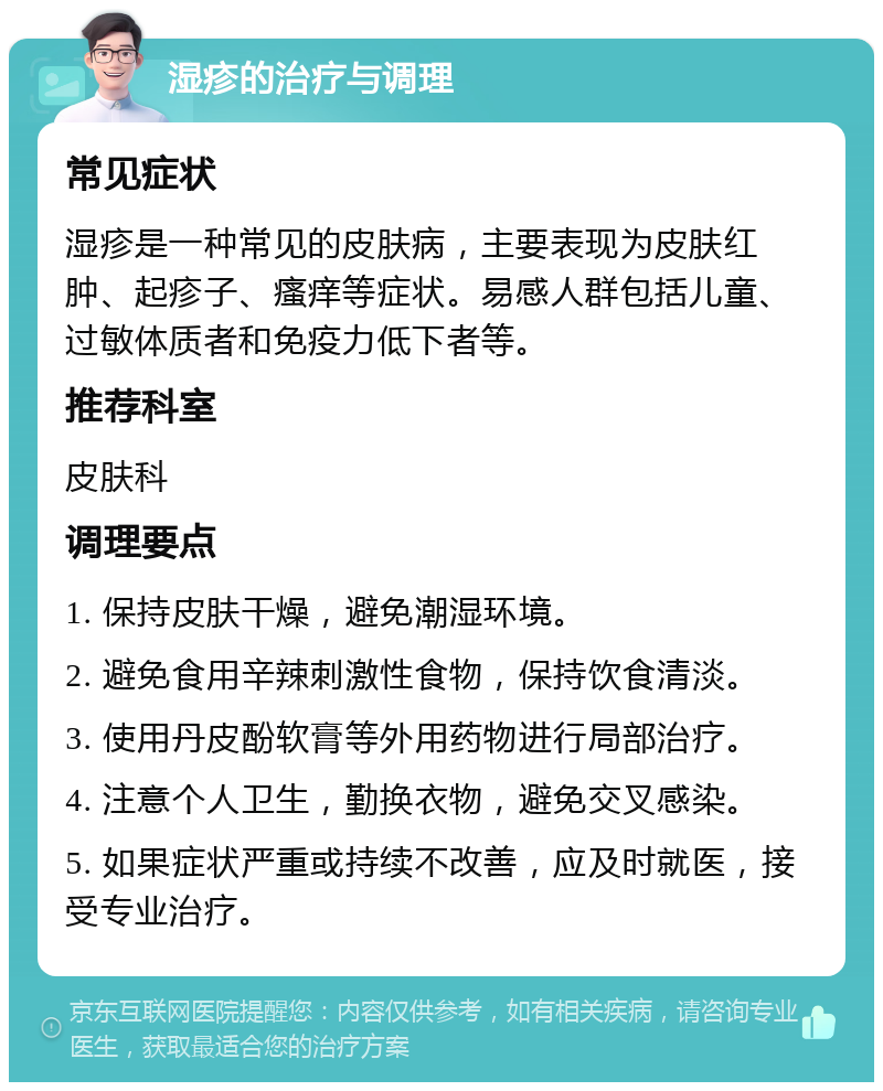 湿疹的治疗与调理 常见症状 湿疹是一种常见的皮肤病，主要表现为皮肤红肿、起疹子、瘙痒等症状。易感人群包括儿童、过敏体质者和免疫力低下者等。 推荐科室 皮肤科 调理要点 1. 保持皮肤干燥，避免潮湿环境。 2. 避免食用辛辣刺激性食物，保持饮食清淡。 3. 使用丹皮酚软膏等外用药物进行局部治疗。 4. 注意个人卫生，勤换衣物，避免交叉感染。 5. 如果症状严重或持续不改善，应及时就医，接受专业治疗。