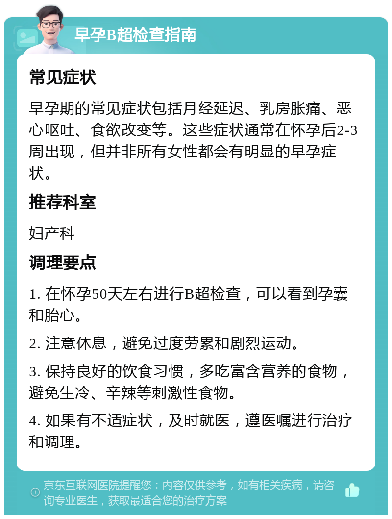 早孕B超检查指南 常见症状 早孕期的常见症状包括月经延迟、乳房胀痛、恶心呕吐、食欲改变等。这些症状通常在怀孕后2-3周出现，但并非所有女性都会有明显的早孕症状。 推荐科室 妇产科 调理要点 1. 在怀孕50天左右进行B超检查，可以看到孕囊和胎心。 2. 注意休息，避免过度劳累和剧烈运动。 3. 保持良好的饮食习惯，多吃富含营养的食物，避免生冷、辛辣等刺激性食物。 4. 如果有不适症状，及时就医，遵医嘱进行治疗和调理。