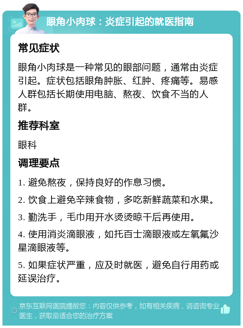 眼角小肉球：炎症引起的就医指南 常见症状 眼角小肉球是一种常见的眼部问题，通常由炎症引起。症状包括眼角肿胀、红肿、疼痛等。易感人群包括长期使用电脑、熬夜、饮食不当的人群。 推荐科室 眼科 调理要点 1. 避免熬夜，保持良好的作息习惯。 2. 饮食上避免辛辣食物，多吃新鲜蔬菜和水果。 3. 勤洗手，毛巾用开水烫烫晾干后再使用。 4. 使用消炎滴眼液，如托百士滴眼液或左氧氟沙星滴眼液等。 5. 如果症状严重，应及时就医，避免自行用药或延误治疗。