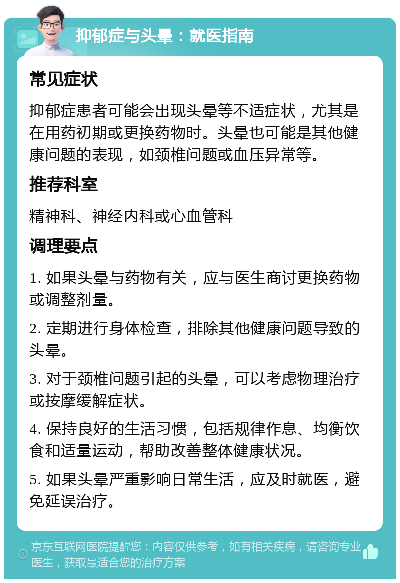 抑郁症与头晕：就医指南 常见症状 抑郁症患者可能会出现头晕等不适症状，尤其是在用药初期或更换药物时。头晕也可能是其他健康问题的表现，如颈椎问题或血压异常等。 推荐科室 精神科、神经内科或心血管科 调理要点 1. 如果头晕与药物有关，应与医生商讨更换药物或调整剂量。 2. 定期进行身体检查，排除其他健康问题导致的头晕。 3. 对于颈椎问题引起的头晕，可以考虑物理治疗或按摩缓解症状。 4. 保持良好的生活习惯，包括规律作息、均衡饮食和适量运动，帮助改善整体健康状况。 5. 如果头晕严重影响日常生活，应及时就医，避免延误治疗。