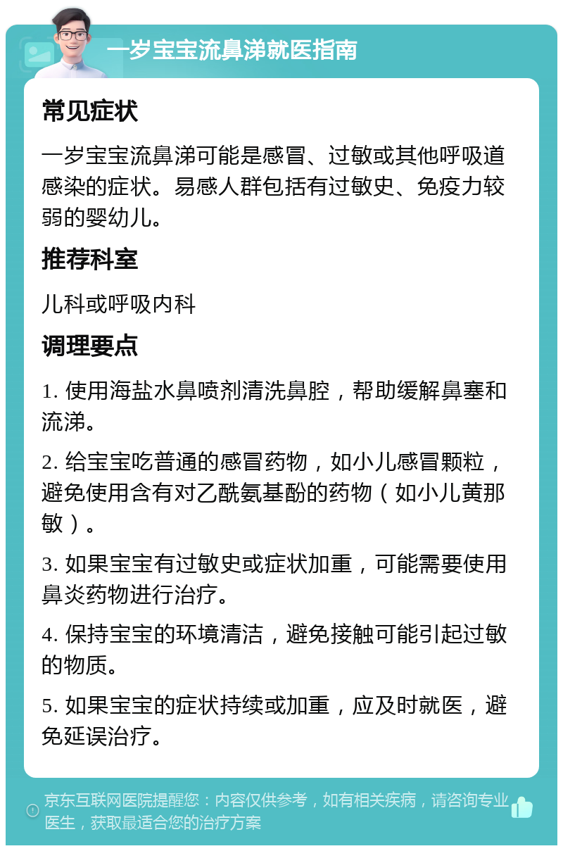 一岁宝宝流鼻涕就医指南 常见症状 一岁宝宝流鼻涕可能是感冒、过敏或其他呼吸道感染的症状。易感人群包括有过敏史、免疫力较弱的婴幼儿。 推荐科室 儿科或呼吸内科 调理要点 1. 使用海盐水鼻喷剂清洗鼻腔，帮助缓解鼻塞和流涕。 2. 给宝宝吃普通的感冒药物，如小儿感冒颗粒，避免使用含有对乙酰氨基酚的药物（如小儿黄那敏）。 3. 如果宝宝有过敏史或症状加重，可能需要使用鼻炎药物进行治疗。 4. 保持宝宝的环境清洁，避免接触可能引起过敏的物质。 5. 如果宝宝的症状持续或加重，应及时就医，避免延误治疗。