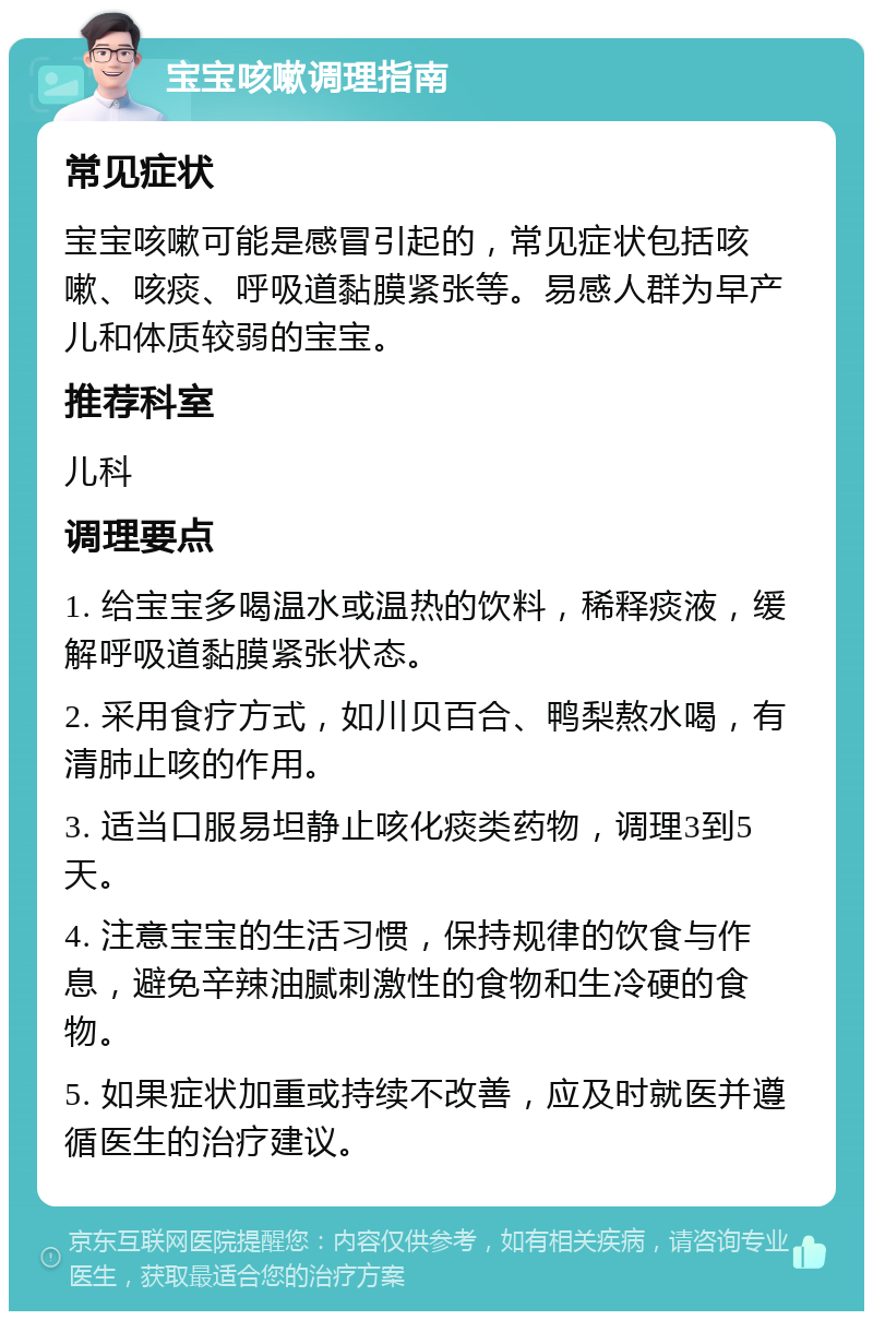 宝宝咳嗽调理指南 常见症状 宝宝咳嗽可能是感冒引起的，常见症状包括咳嗽、咳痰、呼吸道黏膜紧张等。易感人群为早产儿和体质较弱的宝宝。 推荐科室 儿科 调理要点 1. 给宝宝多喝温水或温热的饮料，稀释痰液，缓解呼吸道黏膜紧张状态。 2. 采用食疗方式，如川贝百合、鸭梨熬水喝，有清肺止咳的作用。 3. 适当口服易坦静止咳化痰类药物，调理3到5天。 4. 注意宝宝的生活习惯，保持规律的饮食与作息，避免辛辣油腻刺激性的食物和生冷硬的食物。 5. 如果症状加重或持续不改善，应及时就医并遵循医生的治疗建议。