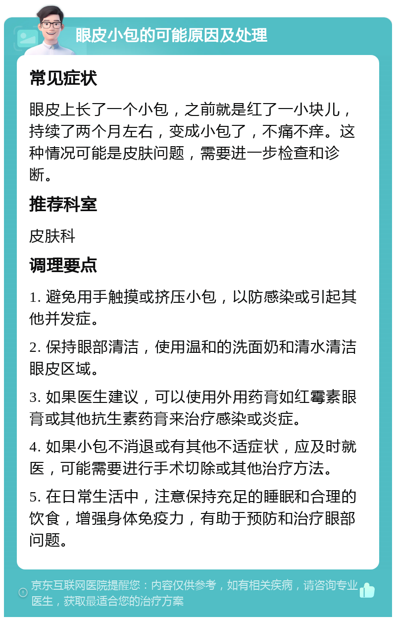 眼皮小包的可能原因及处理 常见症状 眼皮上长了一个小包，之前就是红了一小块儿，持续了两个月左右，变成小包了，不痛不痒。这种情况可能是皮肤问题，需要进一步检查和诊断。 推荐科室 皮肤科 调理要点 1. 避免用手触摸或挤压小包，以防感染或引起其他并发症。 2. 保持眼部清洁，使用温和的洗面奶和清水清洁眼皮区域。 3. 如果医生建议，可以使用外用药膏如红霉素眼膏或其他抗生素药膏来治疗感染或炎症。 4. 如果小包不消退或有其他不适症状，应及时就医，可能需要进行手术切除或其他治疗方法。 5. 在日常生活中，注意保持充足的睡眠和合理的饮食，增强身体免疫力，有助于预防和治疗眼部问题。