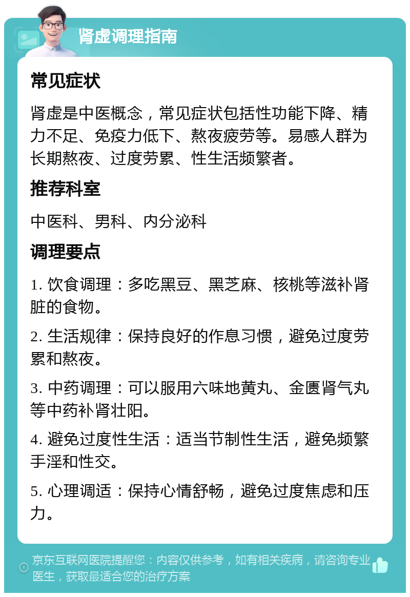 肾虚调理指南 常见症状 肾虚是中医概念，常见症状包括性功能下降、精力不足、免疫力低下、熬夜疲劳等。易感人群为长期熬夜、过度劳累、性生活频繁者。 推荐科室 中医科、男科、内分泌科 调理要点 1. 饮食调理：多吃黑豆、黑芝麻、核桃等滋补肾脏的食物。 2. 生活规律：保持良好的作息习惯，避免过度劳累和熬夜。 3. 中药调理：可以服用六味地黄丸、金匮肾气丸等中药补肾壮阳。 4. 避免过度性生活：适当节制性生活，避免频繁手淫和性交。 5. 心理调适：保持心情舒畅，避免过度焦虑和压力。