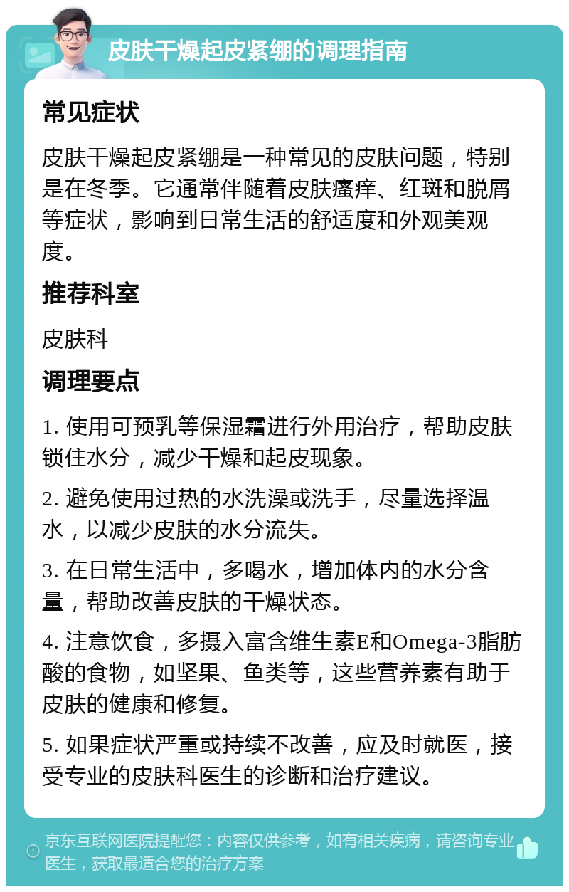 皮肤干燥起皮紧绷的调理指南 常见症状 皮肤干燥起皮紧绷是一种常见的皮肤问题，特别是在冬季。它通常伴随着皮肤瘙痒、红斑和脱屑等症状，影响到日常生活的舒适度和外观美观度。 推荐科室 皮肤科 调理要点 1. 使用可预乳等保湿霜进行外用治疗，帮助皮肤锁住水分，减少干燥和起皮现象。 2. 避免使用过热的水洗澡或洗手，尽量选择温水，以减少皮肤的水分流失。 3. 在日常生活中，多喝水，增加体内的水分含量，帮助改善皮肤的干燥状态。 4. 注意饮食，多摄入富含维生素E和Omega-3脂肪酸的食物，如坚果、鱼类等，这些营养素有助于皮肤的健康和修复。 5. 如果症状严重或持续不改善，应及时就医，接受专业的皮肤科医生的诊断和治疗建议。