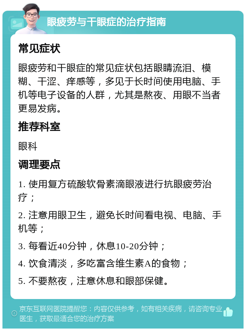 眼疲劳与干眼症的治疗指南 常见症状 眼疲劳和干眼症的常见症状包括眼睛流泪、模糊、干涩、痒感等，多见于长时间使用电脑、手机等电子设备的人群，尤其是熬夜、用眼不当者更易发病。 推荐科室 眼科 调理要点 1. 使用复方硫酸软骨素滴眼液进行抗眼疲劳治疗； 2. 注意用眼卫生，避免长时间看电视、电脑、手机等； 3. 每看近40分钟，休息10-20分钟； 4. 饮食清淡，多吃富含维生素A的食物； 5. 不要熬夜，注意休息和眼部保健。