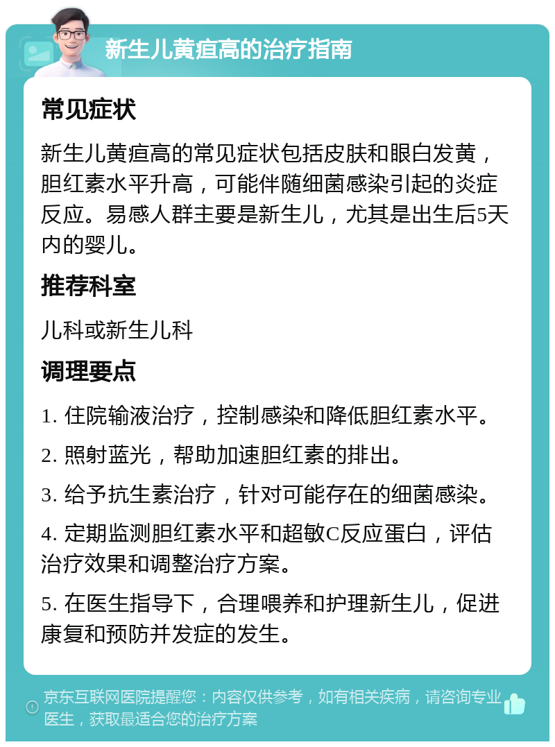 新生儿黄疸高的治疗指南 常见症状 新生儿黄疸高的常见症状包括皮肤和眼白发黄，胆红素水平升高，可能伴随细菌感染引起的炎症反应。易感人群主要是新生儿，尤其是出生后5天内的婴儿。 推荐科室 儿科或新生儿科 调理要点 1. 住院输液治疗，控制感染和降低胆红素水平。 2. 照射蓝光，帮助加速胆红素的排出。 3. 给予抗生素治疗，针对可能存在的细菌感染。 4. 定期监测胆红素水平和超敏C反应蛋白，评估治疗效果和调整治疗方案。 5. 在医生指导下，合理喂养和护理新生儿，促进康复和预防并发症的发生。