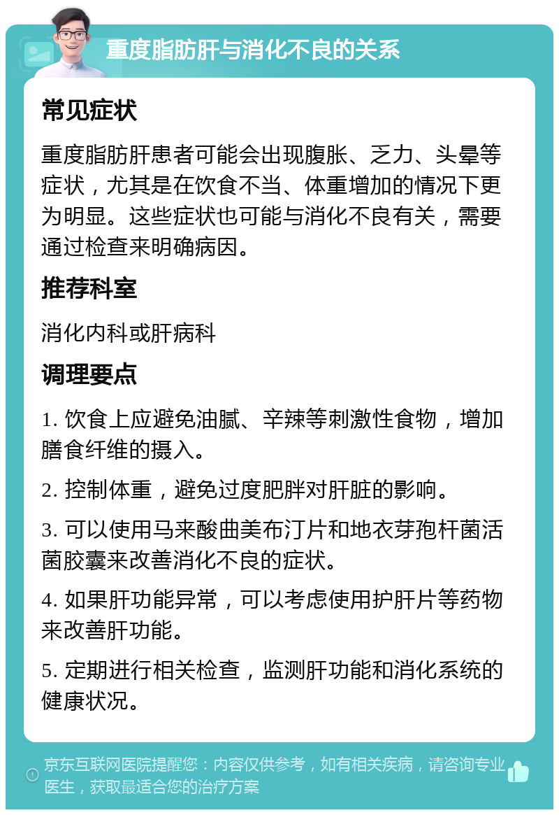 重度脂肪肝与消化不良的关系 常见症状 重度脂肪肝患者可能会出现腹胀、乏力、头晕等症状，尤其是在饮食不当、体重增加的情况下更为明显。这些症状也可能与消化不良有关，需要通过检查来明确病因。 推荐科室 消化内科或肝病科 调理要点 1. 饮食上应避免油腻、辛辣等刺激性食物，增加膳食纤维的摄入。 2. 控制体重，避免过度肥胖对肝脏的影响。 3. 可以使用马来酸曲美布汀片和地衣芽孢杆菌活菌胶囊来改善消化不良的症状。 4. 如果肝功能异常，可以考虑使用护肝片等药物来改善肝功能。 5. 定期进行相关检查，监测肝功能和消化系统的健康状况。