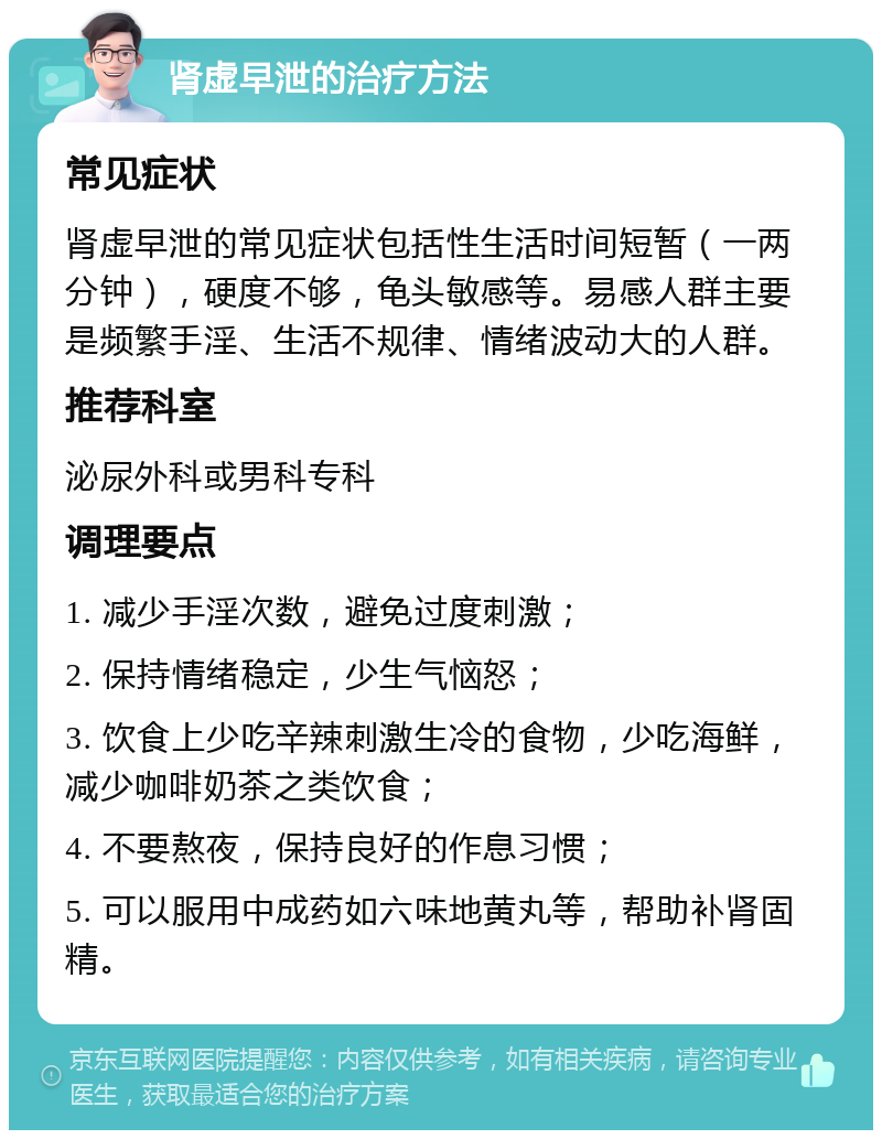 肾虚早泄的治疗方法 常见症状 肾虚早泄的常见症状包括性生活时间短暂（一两分钟），硬度不够，龟头敏感等。易感人群主要是频繁手淫、生活不规律、情绪波动大的人群。 推荐科室 泌尿外科或男科专科 调理要点 1. 减少手淫次数，避免过度刺激； 2. 保持情绪稳定，少生气恼怒； 3. 饮食上少吃辛辣刺激生冷的食物，少吃海鲜，减少咖啡奶茶之类饮食； 4. 不要熬夜，保持良好的作息习惯； 5. 可以服用中成药如六味地黄丸等，帮助补肾固精。