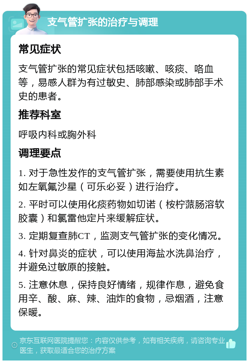 支气管扩张的治疗与调理 常见症状 支气管扩张的常见症状包括咳嗽、咳痰、咯血等，易感人群为有过敏史、肺部感染或肺部手术史的患者。 推荐科室 呼吸内科或胸外科 调理要点 1. 对于急性发作的支气管扩张，需要使用抗生素如左氧氟沙星（可乐必妥）进行治疗。 2. 平时可以使用化痰药物如切诺（桉柠蒎肠溶软胶囊）和氯雷他定片来缓解症状。 3. 定期复查肺CT，监测支气管扩张的变化情况。 4. 针对鼻炎的症状，可以使用海盐水洗鼻治疗，并避免过敏原的接触。 5. 注意休息，保持良好情绪，规律作息，避免食用辛、酸、麻、辣、油炸的食物，忌烟酒，注意保暖。